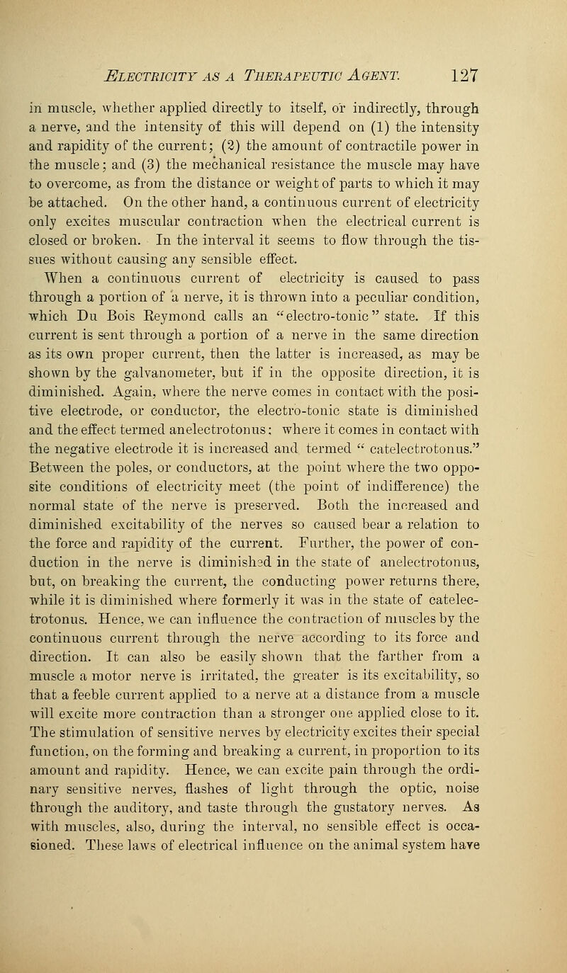 in muscle, whether applied directly to itself, or indirectly, through a nerve, and the intensity of this will depend on (1) the intensity and rapidity of the current; (2) the amount of contractile power in the muscle; and (3) the mechanical resistance the muscle may have to overcome, as from the distance or weight of parts to which it may be attached. On the other hand, a continuous current of electricity only excites muscular contraction when the electrical current is closed or broken. In the interval it seems to flow through the tis- sues without causing any sensible effect. When a continuous current of electricity is caused to pass through a portion of a nerve, it is thrown into a peculiar condition, which Du Bois Reymond calls an electro-tonic state. If this current is sent through a portion of a nerve in the same direction as its own proper current, then the latter is increased, as may be shown by the galvanometer, but if in the opposite direction, it is diminished. Again, where the nerve comes in contact with the posi- tive electrode, or conductor, the electro-tonic state is diminished and the effect termed anelectrotonus; where it comes in contact with the negative electrode it is increased and termed  catelectrotonus. Between the poles, or conductors, at the point where the two oppo- site conditions of electricity meet (the point of indifference) the normal state of the nerve is preserved. Both the increased and diminished excitability of the nerves so caused bear a relation to the force and rapidity of the current. Further, the power of con- duction in the nerve is diminished in the state of anelectrotonus, but, on breaking the current, the conducting power returns there, while it is diminished where formerly it was in the state of catelec- trotonus. Hence, we can influence the contraction of muscles by the continuous current through the nerve according to its force and direction. It can also be easily shown that the farther from a muscle a motor nerve is irritated, the greater is its excitability, so that a feeble current applied to a nerve at a distance from a muscle will excite more contraction than a stronger one applied close to it. The stimulation of sensitive nerves by electricity excites their special function, on the forming and breaking a current, in proportion to its amount and rapidity. Hence, we can excite pain through the ordi- nary sensitive nerves, flashes of light through the optic, noise through the auditory, and taste through the gustatory nerves. As with muscles, also, during the interval, no sensible effect is occa- sioned. These laws of electrical influence on the animal system have