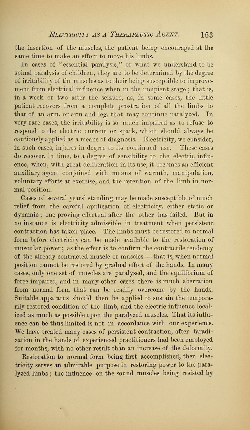 the insertion of the muscles, the patient being encouraged at the same time to make an effort to move his limbs. In cases of '•' essential paralysis/' or what we understand to be spinal paralysis of children, they are to be determined by the degree of irritability of the muscles as to their being susceptible to improve- ment from electrical influence when in the incipient stage ; that is, in a week or tAvo after the seizure, as, in some cases, the little patient recovers from a complete prostration of all the limbs to that of an arm, or arm and leg, that may continue paralyzed. In very rare cases, the irritability is so much impaired as to refuse to respond to the electric current or spark, which should always be cautiously applied as a means of diagnosis. Electricity, we consider, in such cases, injures in degree to its continued use. These cases do recover, in time, to a degree of sensibility to the electric influ- ence, when, with great deliberation in its use, it becomes an efficient auxiliary agent conjoined with means of warmth, manipulation, voluntary efi'orts at exercise, and the retention of the limb in nor- mal position. Cases of several years' standing may be made susceptible of much relief from the careful application of electricity, either static or dynamic; one proving efiectual after the other has failed. But in no instance is electricity admissible in treatment when persistent contraction has taken place. The limbs must be restored to normal form before electricity can be made available to the restoration of muscular power; as the eficct is to confirm the contractile tendency of the already contracted muscle or muscles — that is, when normal position cannot be restored by gradual effort of the hands. In many cases, only one set of muscles are paralyzed, and the equilibrium of force impaired, and in many other cases there is much aberration from normal form that can be readily overcome by the hands. Suitable apparatus should then be applied to sustain the tempora- rily restored condition of the limb, and the electric influence local- ized as much as possible upon the paralyzed muscles. That its influ- ence can be thus limited is not in accordance with our experience. We have treated many cases of persistent contraction, after faradi- zation in the hands of experienced practitioners had been employed for months, with no other result than an increase of the deformity. Eestoration to normal form being first accomplished, then elec- tricity serves an admirable purpose in restoring power to the para- lyzed limbs; the influence on the sound muscles being resisted by