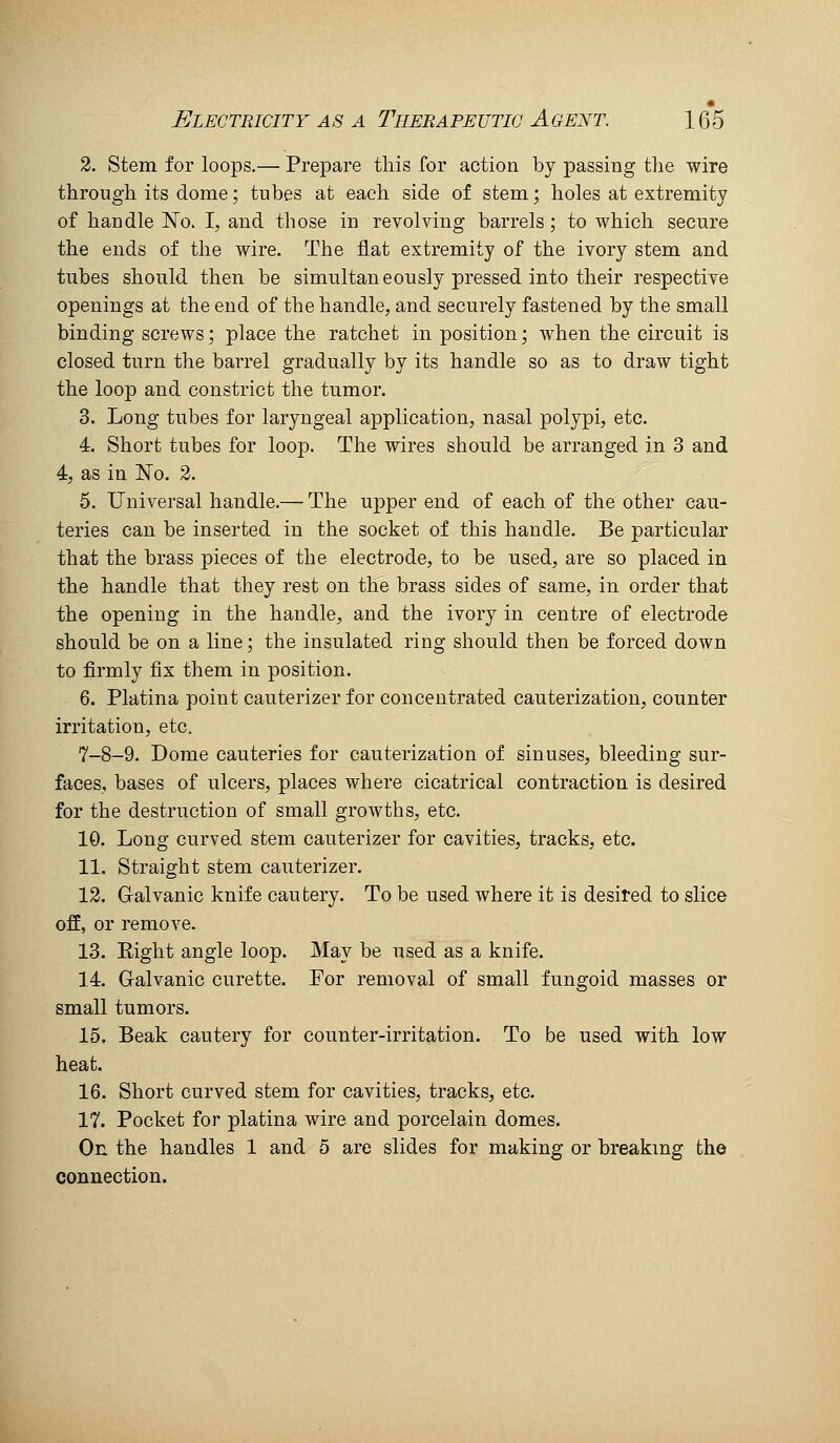 2. Stem for loops.— Prepare this for action by passing the wire through its dome; tubes at each side of stem; holes at extremity of handle No. I, and those in revolving barrels; to which secure the ends of the wire. The flat extremity of the ivory stem and tubes should then be simultaneously pressed into their respective openings at the end of the handle, and securely fastened by the small binding screws; place the ratchet in position; when the circuit is closed turn the barrel gradually by its handle so as to draw tight the loop and constrict the tumor. 3. Long tubes for laryngeal application, nasal polypi, etc. 4. Short tubes for loop. The wires should be arranged in 3 and 4, as in No. 2. 5. Universal handle.— The upper end of each of the other cau- teries can be inserted in the socket of this handle. Be particular that the brass pieces of the electrode, to be used, are so placed in the handle that they rest on the brass sides of same, in order that the opening in the handle, and the ivory in centre of electrode should be on a line; the insulated ring should then be forced down to firmly fix them in position. 6. Platina point cauterizer for concentrated cauterization, counter irritation, etc. 7-8-9. Dome cauteries for cauterization of sinuses, bleeding sur- faces, bases of ulcers, places where cicatrical contraction is desired for the destruction of small growths, etc. 10. Long curved stem cauterizer for cavities, tracks, etc. 11. Straight stem cauterizer. 12. Gralvanic knife cautery. To be used where it is desired to slice off, or remove. 13. Eight angle loop. May be used as a knife. 14. Galvanic curette. For removal of small fungoid masses or small tumors. 15. Beak cautery for counter-irritation. To be used with low heat. 16. Short curved stem for cavities, tracks, etc. 17. Pocket for platina wire and porcelain domes. On the handles 1 and 5 are slides for making or breaking the connection.