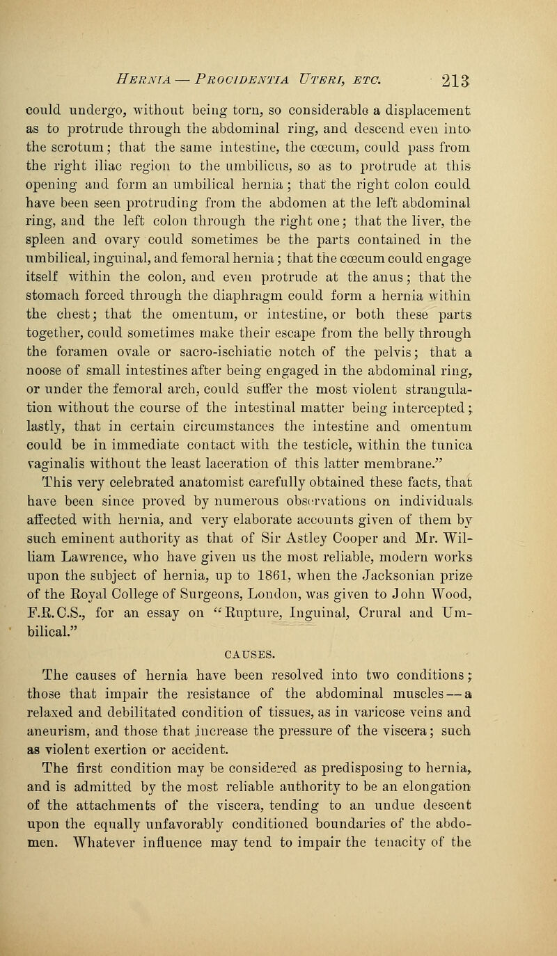 could undergo, without being torn, so considerable a displacement as to protrude through the abdominal ring, and descend even into the scrotum; that the same intestine, the coecum, could pass from the right iliac region to the umbilicus, so as to protrude at this opening and form an umbilical hernia ; that the right colon could have been seen protruding from the abdomen at the left abdominal ring, and the left colon through the right one; that the liver, the spleen and ovary could sometimes be the parts contained in the umbilical, inguinal, and femoral hei'nia; that the ccecum could engage itself Avithin the colon, and even protrude at the anus; that the stomach forced through the diaphragm could form a hernia within the chest; that the omentum, or intestine, or both these parts together, could sometimes make their escape from the belly through the foramen ovale or sacro-ischiatic notch of the pelvis; that a noose of small intestines after being engaged in the abdominal ring, or under the femoral arch, could suffer the most violent strangula- tion without the course of the intestinal matter being intercepted; lastly, that in certain circumstances the intestine and omentum could be in immediate contact with the testicle, within the tunica vaginalis without the least laceration of this latter membrane. This very celebrated anatomist carefully obtained these facts, that have been since proved by numerous obsi-rrations on individuals affected with hernia, and very elaborate accounts given of them by such eminent authority as that of Sir Astley Cooper and Mr. Wil- liam Lawrence, who have given us the most reliable, modern works upon the subject of hernia, up to 1861, when the Jacksonian prize of the Royal College of Surgeons, London, was given to John Wood, F.R.C.S., for an essay on Rupture, Inguinal, Crural and L^m- bilical. CAUSES. The causes of hernia have been resolved into two conditions; those that impair the resistance of the abdominal muscles — a relaxed and debilitated condition of tissues, as in varicose veins and aneurism, and those that increase the pressure of the viscera; such as violent exertion or accident. The first condition may be considered as predisposing to hernia, and is admitted by the most reliable authority to be an elongation of the attachments of the viscera, tending to an undue descent upon the equally unfavorably conditioned boundaries of the abdo- men. Whatever influence may tend to impair the tenacity of the