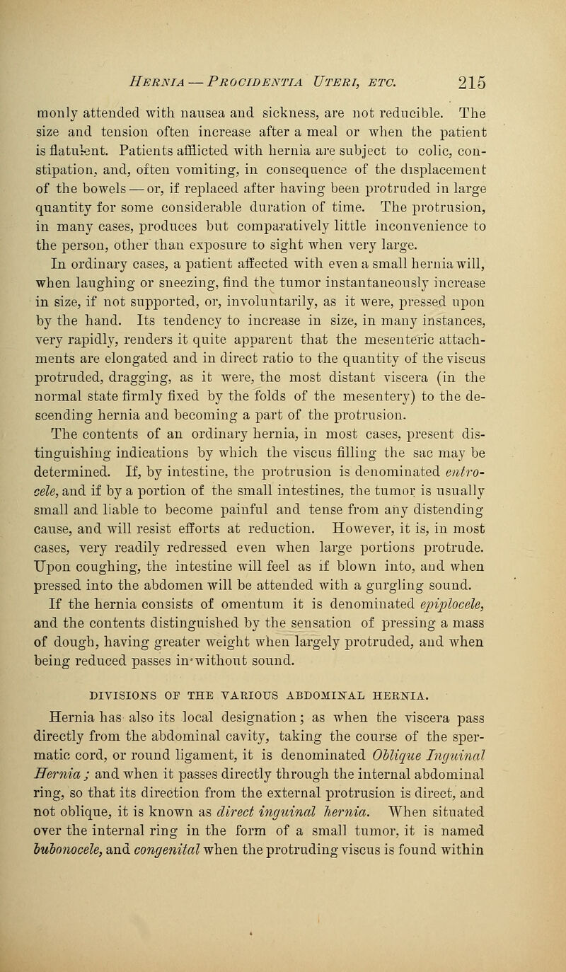 monly attended with nausea and sickness, are not reducible. The size and tension often increase after a meal or when the patient is flatnfent. Patients afflicted with hernia are subject to colic, con- stipation, and, often vomiting, in consequence of the displacement of the bowels — or, if replaced after having been protruded in large quantity for some considerable duration of time. The protrusion, in many cases, produces but comparatively little inconvenience to the person, other than exposure to sight when very large. In ordinary cases, a patient affected with even a small hernia will, when laughing or sneezing, find the tumor instantaneously increase in size, if not supported, or, involuntarily, as it were, pressed upon by the hand. Its tendency to increase in size, in many instances, very rapidly, renders it quite apparent that the mesenteric attach- ments are elongated and in direct ratio to the quantity of the viscus protruded, dragging, as it were, the most distant viscera (in the normal state firmly fixed by the folds of the mesentery) to the de- scending hernia and becoming a part of the protrusion. The contents of an ordinary hernia, in most cases, present dis- tinguishing indications by which the viscus filling the sac may be determined. If, by intestine, the protrusion is denominated entro- cele, and if by a portion of the small intestines, the tumor is usually small and liable to become painful and tense from any distending cause, and will resist efforts at reduction. However, it is, in most cases, very readily redressed even when large portions protrude. Upon coughing, the intestine will feel as if blown into, and when pressed into the abdomen will be attended with a gurgling sound. If the hernia consists of omentum it is denominated epiplocele, and the contents distinguished by the sensation of pressing a mass of dough, having greater weight when largely protruded, and when being reduced passes in'without sound. DIVISIOJS'S OF THE VAEIOUS ABDOMIlsrAL HERIsTIA. Hernia has also its local designation; as when the viscera pass directly from the abdominal cavity, taking the course of the sper- matic cord, or round ligament, it is denominated Oblique Inguinal Hernia ; and when it passes directly through the internal abdominal ring, so that its direction from the external protrusion is direct, and not oblique, it is known as direct inguinal liernia. When situated oyer the internal ring in the form of a small tumor, it is named huhonocele, and congenital when the protruding viscus is found within