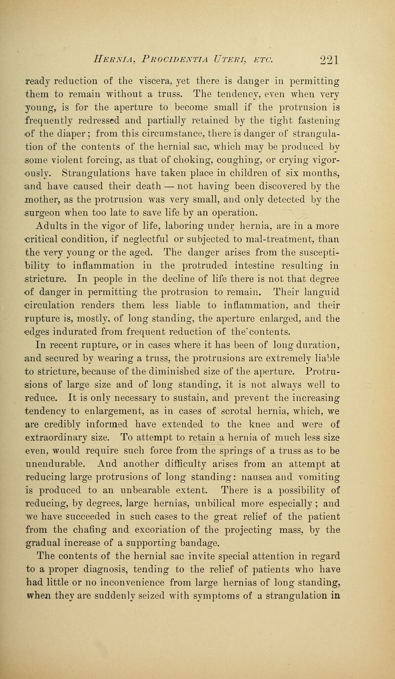 read} reduction of the viscera, yet there is danger in permitting them to remain without a truss. The tendency, even when very young, is for the aperture to become small if the protrusion is frequently redressed and partially retained by the tight fastening of the diaper; from this circumstance, there is danger of strangula- tion of the contents of the hernial sac, which may be produced by ;some violent forcing, as that of choking, coughing, or crying vigor- ously. Strangulations have taken place in children of six months, and have caused their death — not having been discovered by the mother, as the protrusion was very small, and only detected by the surgeon when too late to save life by an operation. Adults in the vigor of life, laboring under hernia, are in a more critical condition, if neglectful or subjected to mal-treatment, than the vei*y young or the aged. The danger arises from the suscepti- bility to inflammation in the protruded intestine resulting in stricture. In people in the decline of life there is not that degree of danger in permitting the protrusion to remain. Their languid circulation renders them less liable to inflammation, and their rupture is, mostly, of long standing, the aperture enlarged, and the •edges indurated from frequent reduction of the'contents. In recent rupture, or in cases where it has been of long duration, and secured by wearing a truss, the protrusions arc extremely liable to stricture, because of the diminished size of the aperture. Protru- sions of large size and of long standing, it is not always well to reduce. It is only necessary to sustain, and j)revent the increasing tendency to enlargement, as in cases of scrotal hernia, which, we are credibly informed have extended to the knee and were of extraordinary size. To attempt to retain a hernia of much less size even, would require such force from the springs of a truss as to be unendurable. And another difficulty arises from an attempt at reducing large protrusions of long standing: nausea and vomiting is produced to an unbearable extent. There is a possibility of reducing, by degrees, large hernias, unbilical more especially; and we have succeeded in such cases to the great relief of the patient from the chafing and excoriation of the projecting mass, by the gradual increase of a supporting bandage. The contents of the hernial sac invite special attention in regard to a proper diagnosis, tending to the relief of patients who have had little or no inconvenience from large hernias of long standing, when they are suddenly seized with symptoms of a strangulation in