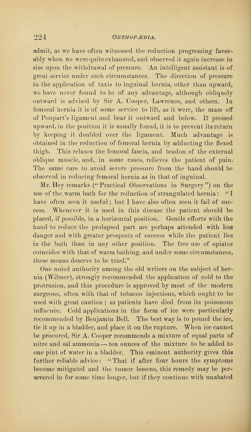 admit, as we have often witnessed the reduction progressing favor- ably when we were quite exhausted, and observed it again increase in size upon the withdrawal of pressure. An intelligent assistant is of great service under such circumstances. The direction of pressure in the application of taxis to inguinal hernia, other than upward, we have never found to be of any advantage, although obliquely outward is advised by Sir A. Cooper, Lawrence, and others. In femoral hernia it is of some service to lift, as it were, the mass off of Poupart's ligament and bear it outward and below. If pressed upward, in the position it is usually found, it is to prevent its return by keeping it doubled over the ligament. Much advantage is obtained in the reduction of femoral hernia by adducting the flexed thigh. This relaxes the femoral fascia, and tendon of the external oblique muscle, and, in some cases, relieves the patient of pain. The same care to avoid severe pressure from the hand should be observed in reducing femoral hernia as in that of inguinal. Mr. Hey remarks (Practical Observations in Surgery) on the use of the. warm bath for the reduction of strangulated hernia:  I have often seen it useful; but I have also often seen it fail of suc- cess. Whenever it is used in this disease the patient should be placed, if possible, in a horizontal position. Gentle efforts with the hand to reduce the prolapsed part are perhaps attended with less danger and with greater prospects of success while the patient lies in the batli than in any other position. The free use of opiates coincides with that of warm bathing, and under some circumstances, these means deserve to be tried. One noted authority among the old writers on the subject of her- nia (Wilmer), strongly recommended the application of cold to the protrusion, and this procedure is approved by most of the modern surgeons, often with that of tobacco injections, which ought to be used with great caution; as patients have died from its poisonous influence. Cold applications in the form of ice were particularly recommended by Benjamin Bell. The best way is to pound the ice, tie it up in a bladder, and place it on the rupture. When ice cannot be procured. Sir A. Cooper recommends a mixture of equal parts of nitre and sal ammonia — ten ounces of the mixture to be added to one pint of water in a bladder.. This eminent authority gives this further reliable advice :  That' if after four hours the symptoms become mitigated and the tumor lessens, this remedy may be per- severed in for some time longer, but if they continue with unabated