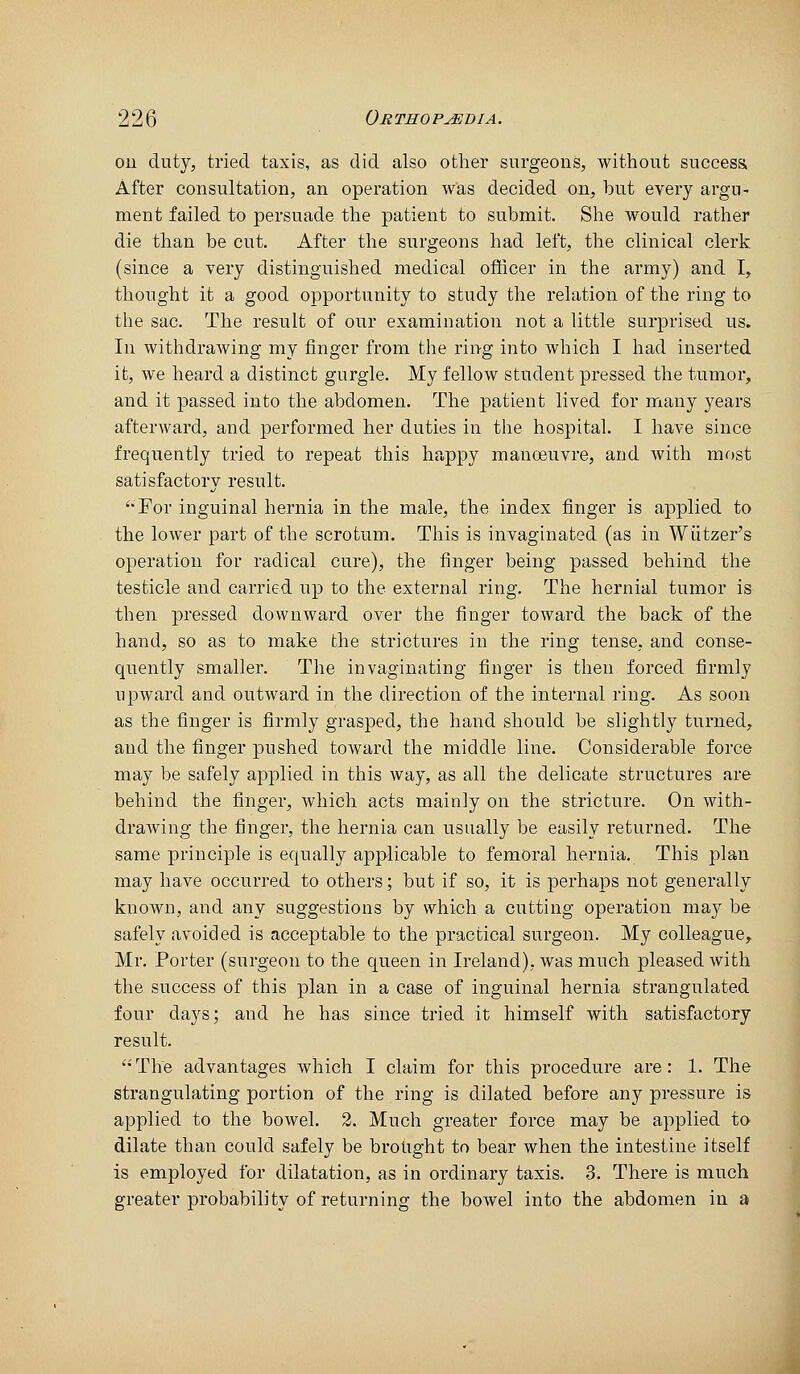 ou duty, tried taxis, as did also other surgeons, without success After consultation, an operation was decided on, but every argu- ment failed to persuade the patient to submit. She would rather die than be cut. After the surgeons had left, the clinical clerk (since a very distinguished medical officer in the army) and I, thought it a good opportunity to study the relation of the ring to the sac. The result of our examination not a little surprised us. In withdrawing my finger from the ring into Avhich I had inserted it, we heard a distinct gurgle. My fellow student pressed the tumor, and it passed into the abdomen. The patient lived for many years afterward, and performed her duties in the hospital. I have since frequently tried to repeat this happy manoeuvre, and with most satisfactorv result. '•For inguinal hernia in the male, the index finger is applied to the lower part of the scrotum. This is invaginated (as in Wiitzer's operation for radical cure), the finger being passed behind the testicle and carried up to the external ring. The hernial tumor is then pressed downward over the finger toward the back of the hand, so as to make the strictures in the ring tense, and conse- quently smaller. The invaginating finger is then forced firmly upward and outward in the direction of the internal ring. As soon as the finger is firmly grasped, the hand should be slightly turned, and the finger pushed toward the middle line. Considerable force may be safely applied in this way, as all the delicate structures are behind the finger, which acts mainly on the stricture. On with- drawing the finger, the hernia can usually be easily returned. The same principle is equally applicable to femoral hernia. This plan may have occurred to others; but if so, it is perhaps not generally known, and any suggestions by which a cutting operation may be safely avoided is acceptable to the practical surgeon. My colleague, Mr. Porter (surgeon to the queen in Ireland), was much pleased with the success of this plan in a case of inguinal hernia strangulated four days; and he has since tried it himself with satisfactory result. '■'The advantages which I claim for this procedure are: 1. The strangulating portion of the ring is dilated before any pressure is applied to the bowel. 2. Much greater force may be applied to dilate than could safely be brohght to bear when the intestine itself is em]3loyed for dilatation, as in ordinary taxis. 3. There is much greater probability of returning the bowel into the abdomen in a