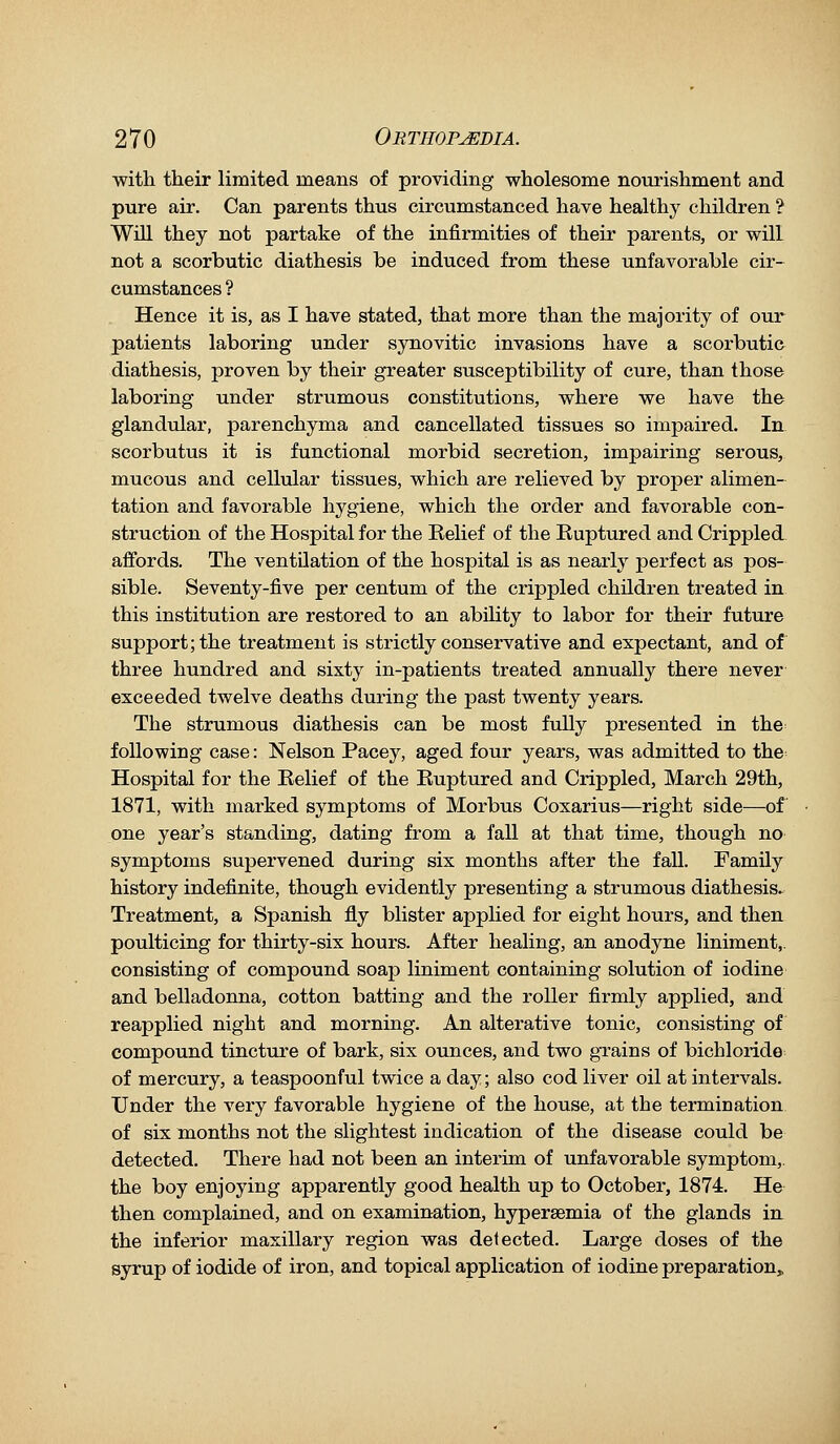 with their limited means of providing wholesome nourishment and pure air. Can parents thus circumstanced have healthy children ? Will they not partake of the infirmities of their parents, or will not a scorbutic diathesis be induced from these unfavorable cir- cumstances ? Hence it is, as I have stated, that more than the majority of our patients laboring under synovitic invasions have a scorbutic diathesis, proven by their greater susceptibility of cure, than those laboring under strumous constitutions, where we have the glandular, parenchyma and cancellated tissues so impaired. In scorbutus it is functional morbid secretion, impairing serous, mucous and celltdar tissues, which are relieved by proper alimen- tation and favorable hygiene, which the order and favorable con- struction of the Hospital for the Belief of the Ruptured and Crippled affords. The ventUation of the hospital is as nearly perfect as pos- sible. Seventy-five per centum of the crippled children treated in this institution are restored to an ability to labor for their future support; the treatment is strictly conservative and expectant, and of three hundred and sixty in-patients treated annually there never exceeded twelve deaths during the past twenty years. The strumous diathesis can be most fully presented in the following case: Nelson Pacey, aged four years, was admitted to the Hospital for the Relief of the Ruptured and Crippled, March 29th, 1871, with marked symptoms of Morbus Coxarius—right side—of one year's standing, dating from a fall at that time, though no symptoms supervened during six months after the fall. Family history indefinite, though evidently presenting a strumous diathesis. Treatment, a Spanish fly blister applied for eight hours, and then poulticing for thirty-six hours. After healing, an anodyne liniment,, consisting of compound soap liniment containing solution of iodine and belladonna, cotton batting and the roller firmly applied, and reapplied night and morning. An alterative tonic, consisting of compound tincture of bark, six ounces, and two grains of bichloride of mercury, a teaspoonful twice a day; also cod liver oil at intervals. Under the very favorable hygiene of the house, at the termination of six naonths not the slightest indication of the disease could be detected. There had not been an interim of unfavorable symptom,, the boy enjoying apparently good health up to October, 1874. He then complained, and on examination, hypersemia of the glands in the inferior maxillary region was detected. Large doses of the syrup of iodide of iron, and topical application of iodine preparation.