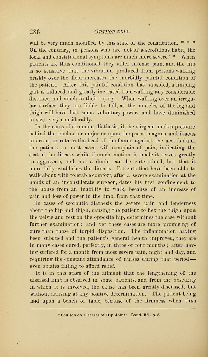 will be very much modified by this state of the constitution. * * * On the contrary, in persons who are not of a scrofulous habit, the local and constitutional symptoms are much more severe. * When patients are thus conditioned they suffer intense pain, and tlie hip is so sensitive that the vibration produced from persons walking* briskly over the floor increases the morbidly painful condition of the patient. After this painful condition has subsided, a limping gait is induced, and greatly increased from walking any considerable distance, and much to their injury. When walking over an irregu- lar surface, they are liable to fall, as the muscles of the leg and thigh will have lost some voluntary power, and have diminished in size, very considerably. In the cases of strumous diathesis, if the surgeon makes pressure behind the trochanter major or upon the psoas magnus and iliacus internus, or rotates the head of the femur against the acetabulum, the patient, in most cases, will complain of pain, indicating the seat of the disease, while if much motion is made it serves greatly to aggravate, and not a doubt can be entertained, but that it more fully establishes the disease. Patients that have been able to walkabout with tolerable comfort, after a severe examination at the hands of an incousiderate surgeon, dates his first confinement to the house from an inability to walk, because of an increase of pain and loss of power in the limb, from that time. In cases of scorbutic diathesis the severe pain and tenderness about the hip and thigh, causing the patient to flex the thigh upon the pelvis and rest on the opposite hip, determines the case without further examination; and yet these cases are more promising of cure than those of torpid disposition. The inflammation having been subdued and the patient's general health improved, they are in many cases cured, perfectly, in three or foiir months; after hav- ing suffered for a month from most severe pain, night and day, and requiring the constant attendance of nurses during that period — even opiates failing to afford relief. It is in this stage of the ailment that the lengthening of the diseased limb is observed in some patients, and from the obscurity in which it is involved, the cause has been greatly discussed, but without arriving at any positive determination. The patient being laid upon a bench or table, because of the firmness when thus * Coulson on Diseases of Hip Joint: Lond. Ed., p. 5.