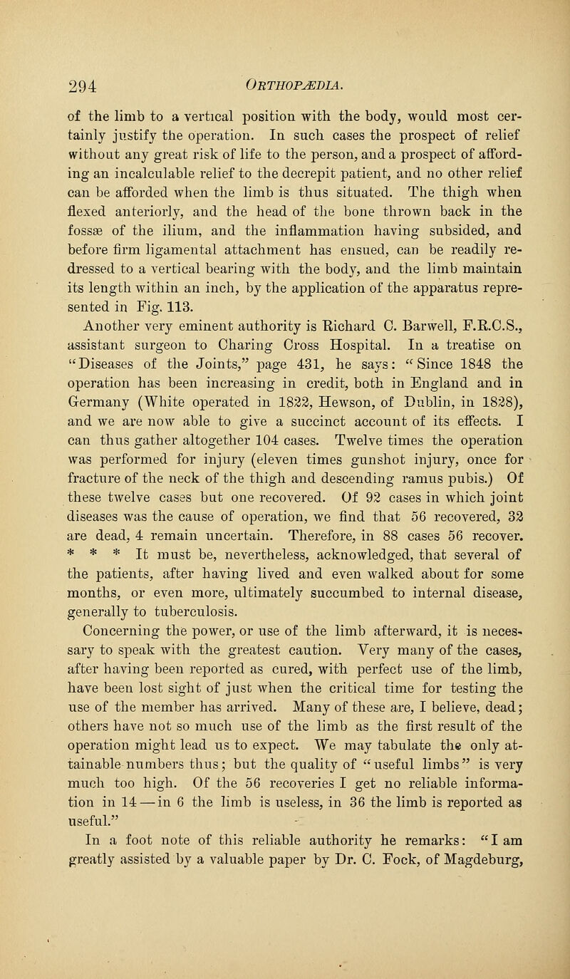 of the limb to a vertical position with the body, would most cer- tainly justify the operation. In such cases the prospect of relief without any great risk of life to the person, and a prospect of afford- ing an incalculable relief to the decrepit patient, and no other relief can be afforded when the limb is thus situated. The thigh when flexed anteriorly, and the head of the bone thrown back in the fossse of the ilium, and the inflammation having subsided, and before firm ligamental attachment has ensued, can be readily re- dressed to a vertical bearing with the body, and the limb maintain its length within an inch, by the application of the apparatus repre- sented in Fig. 113. Another very eminent authority is Eichard C. Barwell, F.K.O.S.5 assistant surgeon to Charing Cross Hospital. In a treatise on Diseases of the Joints, page 431, he says: Since 1848 the operation has been increasing in credit, both in England and in Germany (White operated in 1822, Hewson, of Dublin, in 1828), and we are now able to give a succinct account of its eflects. I can thus gather altogether 104 cases. Twelve times the operation was performed for injury (eleven times gunshot injury, once for fracture of the neck of the thigh and descending ramus pubis.) Of these twelve cases but one recovered. Of 92 cases in which joint diseases was the cause of operation, we find that 56 recovered, 32 are dead, 4 remain uncertain. Therefore, in 88 cases 56 recover. * * * It must be, nevertheless, acknowledged, that several of the patients, after having lived and even walked about for some months, or even more, ultimately succumbed to internal disease, generally to tuberculosis. Concerning the power, or use of the limb afterward, it is neces- sary to speak with the greatest caution. Very many of the cases, after having been reported as cured, with perfect use of the limb, have been lost sight of just when the critical time for testing the use of the member has arrived. Many of these are, I believe, dead; others have not so much use of the limb as the first result of the operation might lead us to expect. We may tabulate the only at- tainable numbers thus; but the quality of useful limbs is very much too high. Of the 56 recoveries I get no reliable informa- tion in 14 — in 6 the limb is useless, in 36 the limb is reported as useful, In a foot note of this reliable authority he remarks:  I am greatly assisted by a valuable paper by Dr. C. Fock, of Magdeburg,