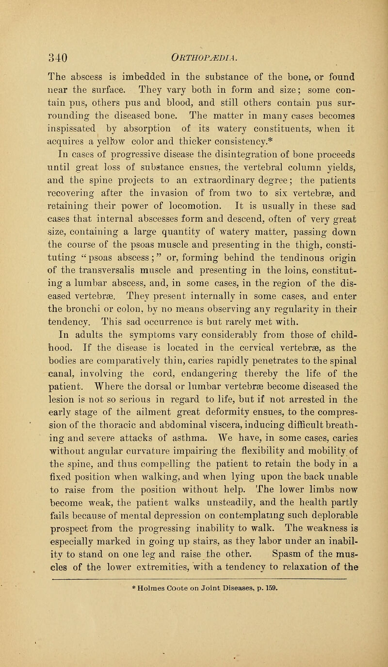 The abscess is imbedded in the substance of the bone, or found near the surface. They vary both in form and size; some con- tain pus, others pus and blood, and still others contain pus sur- rounding the diseased bone. The matter in many cases becomes inspissated by absorption of its watery constituents, when it acquires a yellow color and thickei- consistency.* In cases of progressive disease the disintegration of bone proceeds until great loss of substance ensues, the vertebral column yields, and the spine projects to an extraordinary degree; the patients recovering after the invasion of from two to six vertebrae, and retaining their power of locomotion. It is usually in these sad cases that internal abscesses form and descend, often of very great •size, containing a large quantity of watery matter, passing down the course of the psoas muscle and presenting in the thigh, consti- tuting  psoas abscess; or, forming behind the tendinous origin of the transversalis muscle and presenting in the loins, constitut- ing a lumbar abscess, and, in some cases, in the region of the dis- eased vertebrae. They present internally in some cases, and enter the bronchi or colon, by no means observing any regularity in their tendency. This sad occurrence is but rarely met with. In adults the symptoms vary considerably from those of child- hood. If the disease is located in the cervical vertebrae, as the bodies are comparatively thin, caries rapidly penetrates to the spinal canal, involving the cord, endangering thereby the life of the patient. Where the dorsal or lumbar vertebrae become diseased the lesion is not so serious in regard to life, but if not arrested in the early stage of the ailment great deformity ensues, to the compres- sion of the thoracic and abdominal viscera, inducing difficult breath- ing and severe attacks of asthma. We have, in some cases, caries without angular curvature impairing the flexibility and mobility of the spine, and thus compelling the patient to retain the body in a fixed position when walking, and when lying upon the back unable to raise from the position without help. The lower limbs now become weak, the patient walks unsteadily, and the health partly fails because of mental depression on contemplating such deplorable prospect from the progressing inability to walk. The weakness is especially marked in going up stairs, as they labor under an inabil- ity to stand on one leg and raise the other. Spasm of the mus- cles of the lower extremities, with a tendency to relaxation of the * Holmes Coote on Joint Diseases, p. 159.