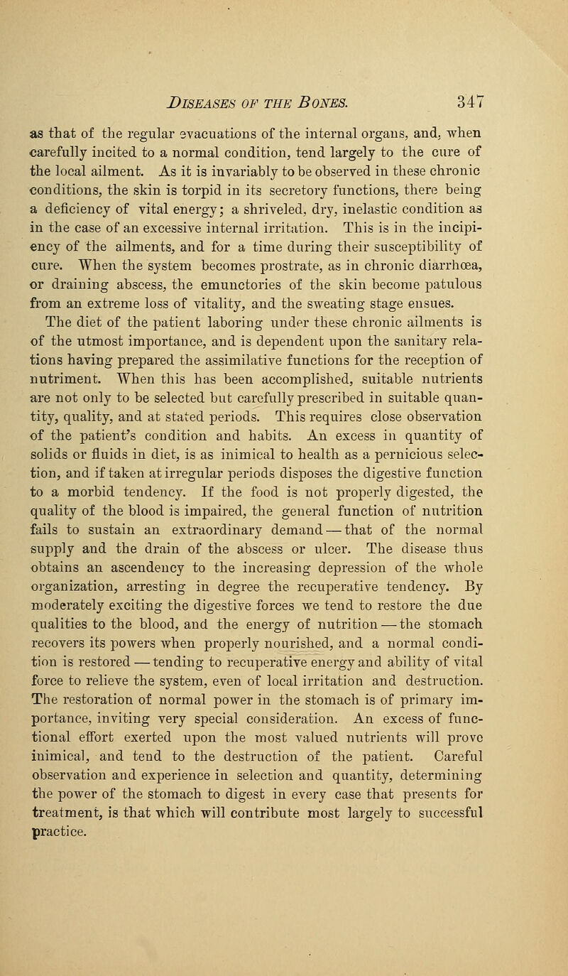 as that of the regular svacuations of the internal organs, and, when carefully incited to a normal condition, tend largely to the cure of the local ailment. As it is invariably to be observed in these chronic conditions, the skin is torpid in its secretory functions, there being a deficiency of vital energy; a shriveled, dry, inelastic condition as in the case of an excessive internal irritation. This is in the incipi- ency of the ailments, and for a time during their susceptibility of cure. When the system becomes prostrate, as in chronic diarrhoea, or draining abscess, the emunctories of the skin become patulous from an exti*eme loss of vitality, and the sweating stage ensues. The diet of the patient laboring under these chronic ailments is of the utmost importance, and is dependent upon the sanitary rela- tions having prepared the assimilative functions for the reception of nutriment. When this has been accomplished, suitable nutrients are not only to be selected but carefully prescribed in suitable quan- tity, quality, and at stated periods. This requires close observation of the patient's condition and habits. An excess in quantity of solids or fluids in diet, is as inimical to health as a pernicious selec- tion, and if taken at irregular periods disposes the digestive function to a morbid tendency. If the food is not properly digested, the quality of the blood is impaired, the general function of nutrition fails to sustain an extraordinary demand — that of the normal supply and the drain of the abscess or ulcer. The disease thus obtains an ascendency to the increasing depression of the whole organization, arresting in degree the recuperative tendency. By moderately exciting the digestive forces we tend to restore the due qualities to the blood, and the energy of nutrition — the stomach recovers its powers when properly nourished, and a normal condi- tion is restored—tending to recuperative energy and ability of vital force to relieve the system, even of local irritation and destruction. The restoration of normal power in the stomach is of primary im- portance, inviting very special consideration. An excess of func- tional efi'ort exerted upon the most valued nutrients will prove inimical, and tend to the destruction of the patient. Careful observation and experience in selection and quantity, determining the power of the stomach to digest in every case that presents for treatment, is that which will contribute most largely to successful practice.