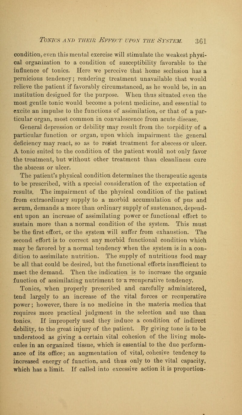 condition, eyen this mental exercise will stimulate the weakest physi- cal organization to a condition of susceptibility favorable to the influence of tonics. Here we perceive that home seclusion has a pernicious tendency; rendering treatment unavailable that would relieve the patient if favorably circumstanced, as he would be, in an institution designed for the purpose. When thus situated even the most gentle tonic would become a potent medicine, and essential to excite an impulse to the functions of assimilation, or that of a par- ticular organ, most common in convalescence from acute disease. General depression or debility may result from the torpidity of a particular function or organ, upon which impairment the general deficiency may react, so as to resist treatment for abscess or ulcer. A tonic suited to the condition of the patient would not only favor the treatment, but without other treatment than cleanliness cure the abscess or ulcer. The patient's physical condition determines the therapeutic agents to be prescribed, with a special consideration of the expectation of results. The impairment of the physical condition of the patient from extraordinary supply to a morbid accumulation of pus and serum, demands a more than ordinary supply of sustenance, depend- ent upon an increase of assimilating power or functional effort to sustain more than a normal condition of the system. This must be the first effort, or the system will suffer from exhaustion. The second effort is to correct any morbid functional condition which may be favored by a normal tendency when the system is in a con- dition to assimilate nutrition. The supply of nutritious food may be all that could be desired, but the functional efforts insuflBcient to meet the demand. Then the indication is to increase the organic function of assimilating nutriment to a recuperative tendency. Tonics, when properly prescribed and carefully administered, tend largely to an increase of the vital forces or recuperative power; however, there is no medicine in the materia medica that requires more practical judgment in the selection and use than tonics. If improperly used they induce a condition of indirect debility, to the great injury of the patient. By giving tone is to be understood as giving a certain vital cohesion of the living mole- cules in an organized tissue, which is essential to the due perform- ance of its office; an augmentation of vital, cohesive tendency to increased energy of function, and thus only to the vital capacity, which has a limit. If called into excessive action it is proportion-.