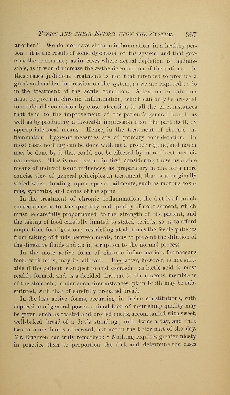 another. We do not have chronic inflammation in a healthy per- son ; it is the result of some dyscrasia of the system, and that gov- erns the treatment; as in cases where actual depletion is inadmis- sible, as it would increase the sesthenic condition of the patient. In these cases judicious treatment is not that intended to produce a great and sudden impression on the system, as we are required to do in the treatment of the acute condition. Attention to nutrition must be given in chronic inflammation, wliioh can only be arrested to a tolerable condition by close attention to all the circumstances that tend to the improvement of the patient's general health, as Avell as by producing a favorable impression upon the part itself, by appropriate local means. Hence, in the treatment of chronic in- flammation, hygienic measures are of primary consideration. In most cases nothing can be done without a proper regime, and much may be done by it that could not be effected by more direct medici- nal means. This is our reason for first considering those available means of indirect tonic influences, as preparatory means for a more concise view of general principles in treatment, than was originally stated when treating upon special ailments, such as morbus coxa- rius, synovitis, and caries of the spine. In the treatment of chronic inflammation, the diet is of much consequence as to the quantity and quality of nourishment, which must be carefully proportioned to the strength of the patient, and the taking of food carefully limited to stated periods, so as to afford ample time for digestion; restricting at all times the feeble patients from taking of fluids between meals, thus to prevent the dilution of the digestive fluids and an interruption to the normal process. In the more active form of chronic inflammation, farinaceous food, with milk, may be allowed. The latter, however, is not suit- able if the patient is subject to acid stomach ; as lactic acid is most readily formed, and is a decided irritant to the mucous membrane of the stomach; under such circumstances, plain broth may be sub- stituted, with that of carefully prepared bread. In the less active forms, occurring in feeble constitutions, with depression of general power, animal food of nourishing quality may be given, such as roasted and broiled meats, accompanied with sweet, well-baked bread of a day's standing ; milk twice a day, and fruit two or more hours afterward, but not in the latter part of the day. Mr. Erichsen has truly remarked: '• Nothing requires greater nicety in practice than to proportion the diet, and determine the cases