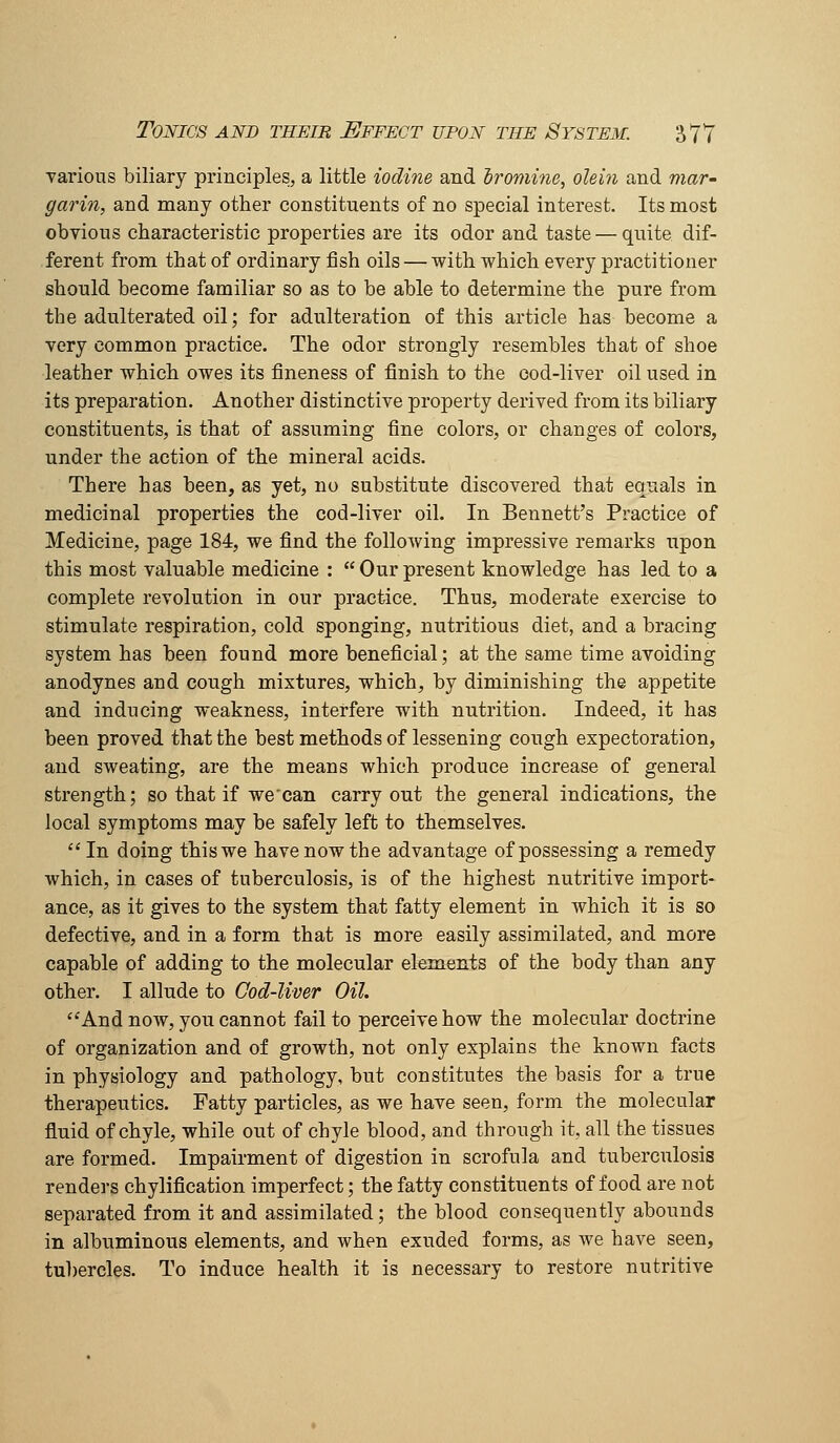 various biliary principles, a little iodine and iromine, olein and mar' garin, and many other constituents of no special interest. Its most obvious characteristic properties are its odor and taste — quite dif- ferent from that of ordinary fish oils — with which every practitioner should become familiar so as to be able to determine the pure from the adulterated oil; for adulteration of this article has become a very common practice. The odor strongly resembles that of shoe leather which owes its fineness of finish to the ood-liver oil used in its preparation. Another distinctive property derived from its biliary constituents, is that of assuming fine colors, or changes of colors, under the action of the mineral acids. There has been, as yet, no substitute discovered that equals in medicinal properties the cod-liver oil. In Bennett's Practice of Medicine, page 184, we find the following impressive remarks upon this most valuable medicine : Ourpresent knowledge has led to a complete revolution in our practice. Thus, moderate exercise to stimulate respiration, cold sponging, nutritious diet, and a bracing system has been found more beneficial; at the same time avoiding anodynes and cough mixtures, which, by diminishing the appetite and inducing weakness, interfere with nutrition. Indeed, it has been proved that the best methods of lessening cough expectoration, and sweating, are the means which produce increase of general strength; so that if we'can carry out the general indications, the local symptoms may be safely left to themselves. ''In doing this we have now the advantage of possessing a remedy which, in cases of tuberculosis, is of the highest nutritive import- ance, as it gives to the system that fatty element in which it is so defective, and in a form that is more easily assimilated, and more capable of adding to the molecular elements of the body than any other. I allude to Cod-liver Oil. And now, you cannot fail to perceive how the molecular doctrine of organization and of growth, not only explains the known facts in physiology and pathology, but constitutes the basis for a true therapeutics. Fatty particles, as we have seen, form the molecular fluid of chyle, while out of chyle blood, and through it, all the tissues are formed. Impairment of digestion in scrofula and tuberculosis renders chylification imperfect; the fatty constituents of food are not separated from it and assimilated; the blood consequently abounds in albuminous elements, and when exuded forms, as we have seen, tubercles. To induce health it is necessary to restore nutritive