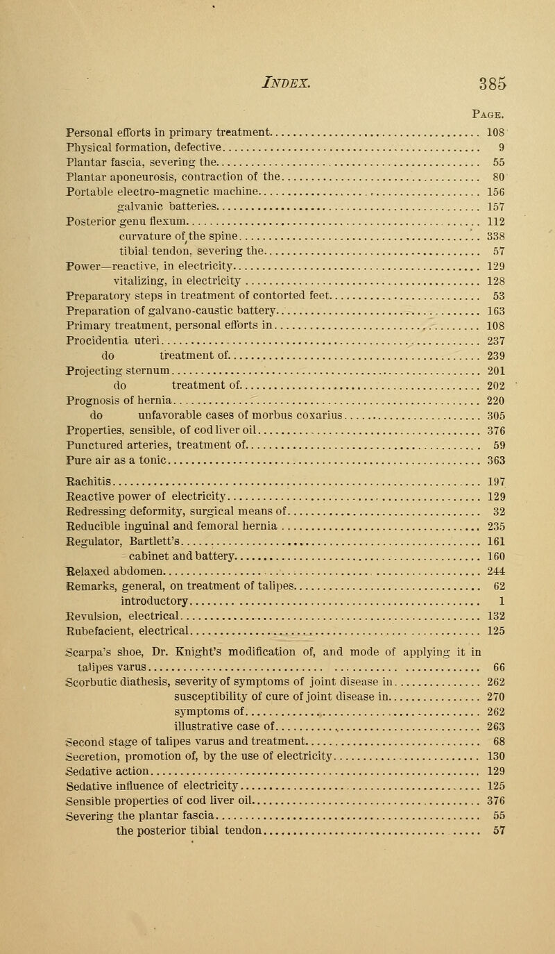 Page. Personal efforts in primary treatment 108 Phj'sical formation, defective 9 Plantar fascia, severing the 55 Plantar aponeurosis, coiitraction of the 80 Portable electro-magnetic machine 156 galvanic batteries 157 Posterior genu tlexum 112 curvature of the spine 338 tibial tendon, severing the 57 Power—reactive, in electricity 129 vitalizing, in electricity 128 Preparatory steps in treatment of contorted feet 53 Preparation of galvano-caustic battery. 163 Primary treatment, personal efforts in 108 Procidentia uteri 237 do treatment of 239 Projecting sternum 201 do treatment of 202 Prognosis of hernia 220 do unfavorable cases of morbus coxarius 305 Properties, sensible, of cod liver oil 376 Punctured arteries, treatment of 69 Pure air as a tonic 363 Kachitis 197 Eeactive power of electricity 129 Redressing deformity, surgical means of 32 Eeducible inguinal and femoral hernia 235 Regulator, Bartlett's 161 cabinet and battery 160 Kelaxed abdomen 244 Remarks, general, on treatment of talipes 62 introductory 1 Revulsion, electrical 132 Rubefacient, electrical 125 Scarpa's shoe. Dr. Knight's modification of, and mode of applying it in talipes varus 66 Scorbutic diathesis, severity of symptoms of joint disease in 262 susceptibility of cure of joint disease in 270 symptoms of. 262 illustrative case of 263 Second stage of tahpes varus and treatment 68 Secretion, promotion of, by the use of electricity 130 Sedative action 129 Sedative influence of electricity 125 Sensible properties of cod liver oil 376 Severing the plantar fascia 55 the posterior tibial tendon 57