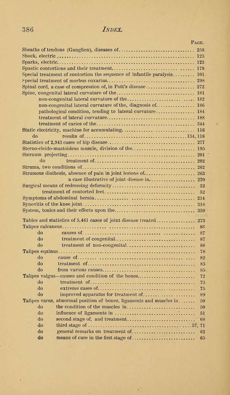 Page. Sheaths of tendons (Ganglion), diseases of , 258 Shock, electric , 123 Sparks, electric 123 Spastic contortions and their treatment 179 Special treatment of contortion the sequence of infantile paralysis 101 Special treatment of morbus coxarius 298 Spinal cord, a case of compression of, in Pott's disease 272 Spine, congenital lateral curvature of the 181 non-congenital lateral curvature of the 182 non-congenital lateral curvature of the, diagnosis of. 186 pathological condition, tending to lateral curvature 184 treatment of lateral curvature 188 treatment of caries of the 344 Static electricity, machine for accumulating 116 do results of 134,118 Statistics of 2,943 cases of hip disease 277 Sterno-cleido-mastoideus muscle, division of the 195 Sternum projecting 201 do treatment of 202 Struma, two conditions of 262 Strumous diathesis, absence of pain in joint lesions of 263 a case illustrative of joint disease in 270 Surgical means of redressing deformity 32 treatment of contorted feet 52 Symptoms of abdominal hernia 214 Synovitis of the knee joint 318 System, tonics and their effects upon the 359 Tables and statistics of 5,461 cases of joint disease treated 273 Talipes calcaneus 86 do causes of ,j 87 do treatment of congenital >.,.■.. 87 do treatment of non-congenital ; 88 Talipes equinus 78 do cause of 82 do treatment of 83 do from various causes 85 Talipes valgus—causes and condition of the bones 72 do treatment of 73 do extreme cases of 75 do improved apparatus for treatment of 89 Talipes varus, abnormal position of bones, ligaments and muscles in. , 50 do the condition of the muscles in 50 do influence of ligaments in '. 51 do second stage of, and treatment 68 do third stage of 57, 71 do general remarks on treatment of 62 do means of cure in the first stage of 65