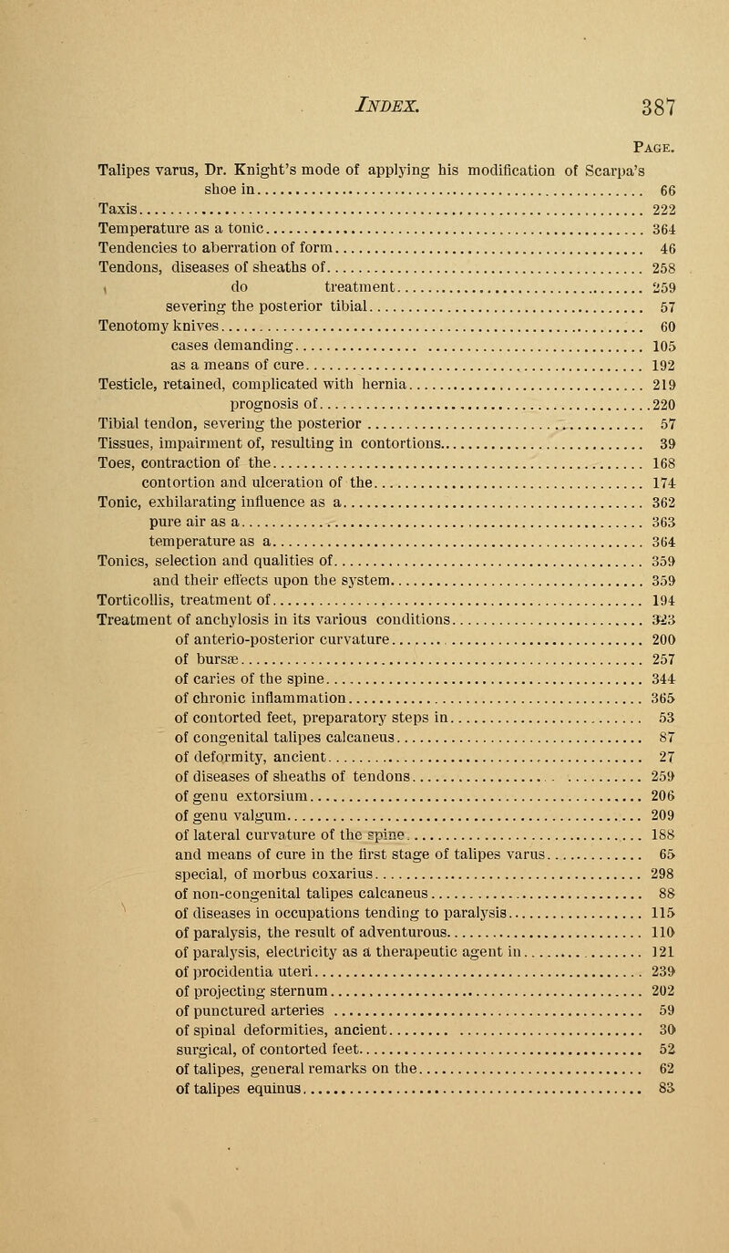 Page. Talipes varus, Dr. Knight's mode of applying his modification of Scarpa's shoe in 66 Taxis 222 Temperature as a tonic 364 Tendencies to aberration of form 46 Tendons, diseases of sheaths of 258 ( do treatment 259 severing the posterior tibial 57 Tenotom J' knives 60 cases demanding 105 as a means of cure ^ 192 Testicle, retained, complicated with hernia 219 prognosis of , 220 Tibial tendon, severing the posterior 57 Tissues, impairment of, resulting in contortions 39 Toes, contraction of the 168 contortion a,nd ulceration of the 174 Tonic, exhilarating influence as a 362 pure air as a 363 temperature as a 364 Tonics, selection and qualities of 359 and their effects upon the sj^stem 359 Torticollis, treatment of 194 Treatment of anchylosis in its various conditions 3^3 of anterio-posterior curvature 200 of bursge 257 of caries of the spine 344 of chronic inflammation 365 of contorted feet, preparatory steps in 53 of congenital talipes calcaneus 87 of deformity, ancient 27 of diseases of sheaths of tendons 259 of genu extorsium 206 of genu valgum 209 of lateral curvature of the spine 188 and means of cure in the first stage of talipes varus 65 special, of morbus coxarius 298 of non-congenital talipes calcaneus 88 ^ of diseases in occupations tending to paralysis 115 of paralysis, the result of adventurous 110 of paralj'sis, electricity as a therapeutic agent in 121 of procidentia uteri 239 of projecting sternum 202 of punctured arteries 59 of spinal deformities, ancient 30 surgical, of contorted feet 52 of talipes, general remarks on the 62 of talipes equinus 83