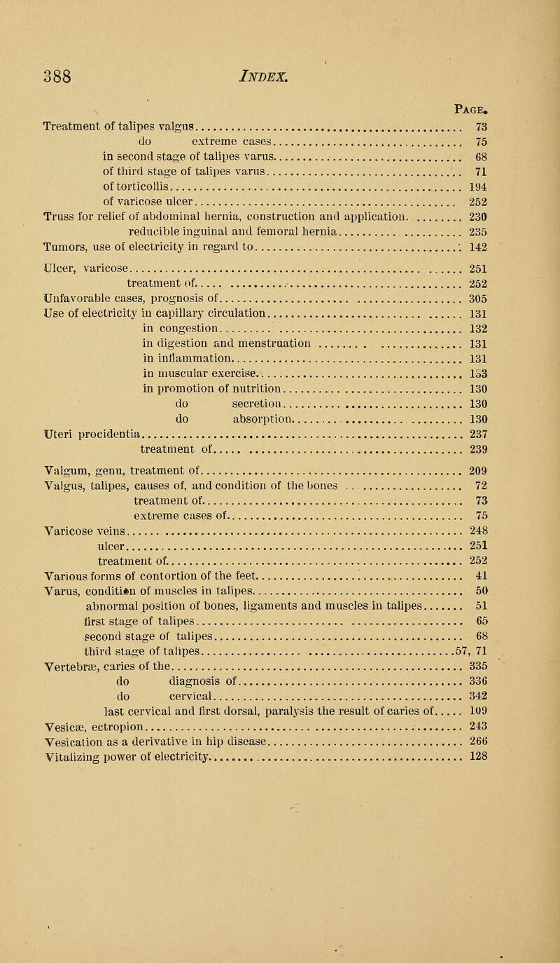 Page, Treatment of talipes valgus 73 do extreme cases 75 in second stage of talipes varus 68 of third stage of talipes varus , '.. 71 of torticollis 194 of varicose ulcer 252 Truss for relief of abdominal hernia, construction and application. 230 reducible inguinal and femoral hernia 235 Tumors, use of electricity in regard to ■. 142 Ulcer, varicose 251 treatment of. ,- 252 Unfavorable cases, prognosis of 305 Use of electricity in capillary circulation 131 in congestion 132 in digestion and menstruation 131 in inflammation 131 in muscular exercise 133 in promotion of nutrition 130 do secretion 130 do absorption 130 Uteri procidentia 237 treatment of 239 Valgum, genu, treatment of 209 Valgus, talipes, causes of, and condition of the bones 72 treatment of 73 extreme cases of 75 Varicose veins 248 ulcer 251 treatment of. 252 Various forms of contortion of the feet 41 Varus, condition of muscles in talipes 50 abnormal position of bones, ligaments and muscles in talipes 51 first stage of talipes 65 second stage of talipes 68 third stage of talipes , 57, 71 Vertebrae, caries of the 335 do diagnosis of 336 do cervical 342 last cervical and first dorsal, paralysis the result of caries of 109 Vesicae, ectropion 243 Vesication as a derivative in hip disease 266 Vitalizing power of electricity 128