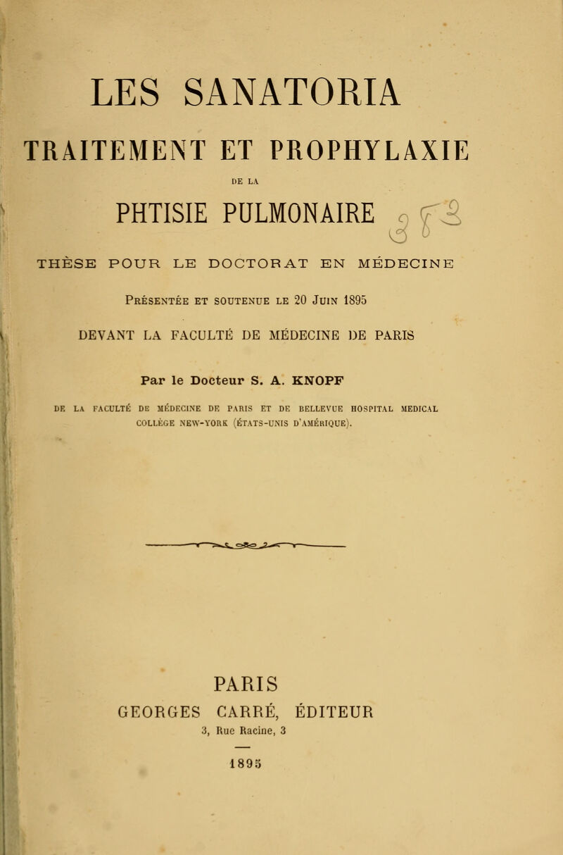 LES SANATORIA TRAITEMENT ET PROPHYLAXIE DE LA PHTISIE PULMONAIRE n ^^ THÈSE POUR LE DOCTORAT EN MÉDECINE Présentée et soutenue le 20 Juin 1895 \ DEVANT LA FACULTE DE MEDECINE DE PARIS 1 Par le Docteur S. A. KNOPF DE LA FACULTÉ DE MÉDKGINE DR PARIS ET DE BELLEVUE HOSPITAL MEDICAL COLLÈGE NEW-YORK (ÉTATS-UNIS D'AMÉHIQUE). PARIS GEORGES CARRÉ, ÉDITEUR 3, Rue Racine, 3 1895