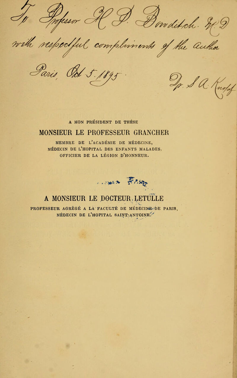 ^^^^ ct^^/iu-t/K c. c^2<y (m S'y/' s- A MON PRESIDENT DE THÈSE MONSIEUR LE PROFESSEUR GRANGHER MEMBRE DE l'aCADÉMIE DE MÉDECINE, MÉDECIN DE l'HOPITAL DES ENFANTS MALADES. OFFICIER DE LA LÉGION D'HONNEUR. A MONSIEUR LE DOCTEUR. LETULLE PROFESSEUR AGRÉGÉ A LA FACULTÉ DE MÉDECINiË-DÈ PARIS, MÉDECIN DE L'hOPITAL SAINT.-ANTOINE'^