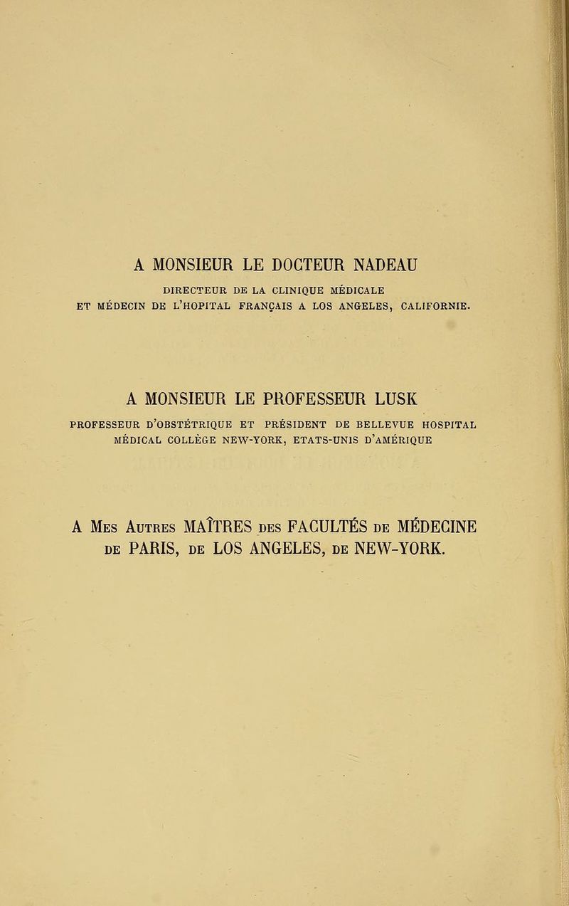 A MONSIEUR LE DOCTEUR NADEAU DIRECTEUR DE LA CLINIQUE MÉDICALE ET MÉDECIN DE l'hOPITAL FRANÇAIS A LOS ANGELES, CALIFORNIE. A MONSIEUR LE PROFESSEUR LUSK PROFESSEUR D'OBSTÉTRIQUE ET PRÉSIDENT DE BELLEVUE HOSPITAL MÉDICAL COLLÈGE NEW-YORK, ETATS-UNIS d'aMÉRIQUE A Mes Autres MAÎTRES des FACULTÉS de MÉDECINE DE PARIS, de LOS ANGELES, de NEW-YORK.