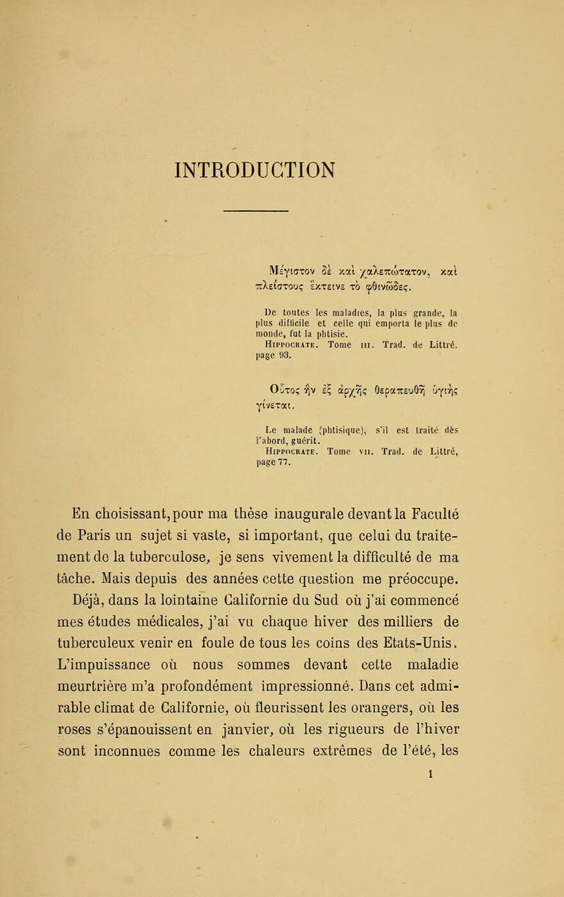 INTRODUCTION Mî'ytffTOv Se /-oà /aXeTTWTaTov, xat TzXtiaToix; sxxetvs xo (fôtvwSeç. De toutes les maladies, la plus grande, la plus diflicile et celle qui emporta le plus de monde, fut la phtisie, HippocRATE. Tome III. Trad. de Littré. page 93. yivexat. Le malade (phtisique), s'il est traité dès l'abord, guérit. HippocRATE. Tome vu. Trad. de Littré, page 77. En choisissant, pour ma thèse inaugurale devant la Faculté de Paris un sujet si vaste, si important, que celui du traite- ment de la tuberculose, je sens vivement la difficulté de ma tâche. Mais depuis des années cette question me préoccupe. Déjà, dans la lointaine Californie du Sud où j'ai commencé mes études médicales, j'ai vu chaque hiver des milHers de tuberculeux venir en foule de tous les coins des Etats-Unis. L'impuissance où nous sommes devant cette maladie meurtrière m'a profondément impressionné. Dans cet admi- rable climat de Californie, où fleurissent les orangers, où les roses s'épanouissent en janvier, où les rigueurs de l'hiver sont inconnues comme les chaleurs extrêmes de l'été, les