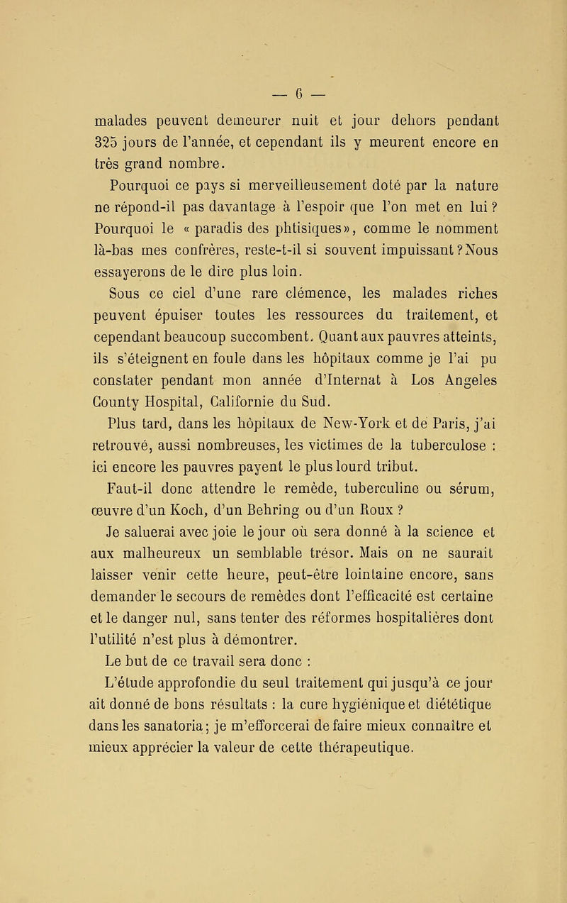malades peuvent deaieurcr nuit et jour dehors pendant 325 jours de Tannée, et cependant ils y meurent encore en très grand nombre. Pourquoi ce pays si merveilleusement doté par la nature ne répond-il pas davantage à Tespoir que l'on met en lui ? Pourquoi le « paradis des phtisiques», comme le nomment là-bas mes confrères, reste-t-il si souvent impuissant?Nous essayerons de le dire plus loin. Sous ce ciel d'une rare clémence, les malades riches peuvent épuiser toutes les ressources du traitement, et cependant beaucoup succombent. Quant aux pauvres atteints, ils s'éteignent en foule dans les hôpitaux comme je l'ai pu constater pendant mon année d'Internat à Los Angeles Gounty Hospital, Californie du Sud. Plus tard, dans les hôpitaux de New-York et de Paris, j'ai retrouvé, aussi nombreuses, les victimes de la tuberculose : ici encore les pauvres payent le plus lourd tribut. Faut-il donc attendre le remède, tuberculine ou sérum, œuvre d'un Koch, d'un Behring ou d'un Roux ? Je saluerai avec joie le jour oii sera donné à la science et aux malheureux un semblable trésor. Mais on ne saurait laisser venir cette heure, peut-être lointaine encore, sans demander le secours de remèdes dont l'efficacité est certaine et le danger nul, sans tenter des réformes hospitalières dont l'utihté n'est plus à démontrer. Le but de ce travail sera donc : L'étude approfondie du seul traitement qui jusqu'à ce jour ait donné de bons résultats : la cure hygiénique et diététique dans les sanatoria; je m'efforcerai défaire mieux connaître et mieux apprécier la valeur de cette thérapeutique.