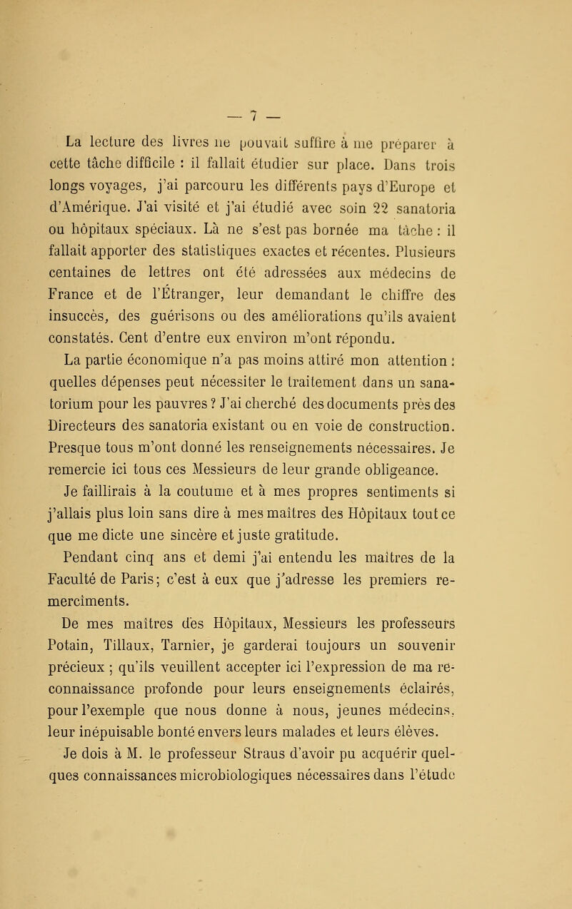 La lecture des livres ne [juuvalL saflirc à me préparer à cette tâche difQcile : il fallait étudier sur place. Dans trois longs voyages, j'ai parcouru les différents pays d'Europe et d'Amérique. J'ai visité et j'ai étudié avec soin 22 sanatoria ou hôpitaux spéciaux. Là ne s'est pas bornée ma tâche : il fallait apporter des statistiques exactes et récentes. Plusieurs centaines de lettres ont été adressées aux médecins de France et de l'Étranger, leur demandant le chiffre des insuccès, des guérisons ou des améhorations qu'ils avaient constatés. Cent d'entre eux environ m'ont répondu. La partie économique n'a pas moins attiré mon attention : quelles dépenses peut nécessiter le traitement dans un sana- torium pour les pauvres ? J'ai cherché des documents près des Directeurs des sanatoria existant ou en voie de construction. Presque tous m'ont donné les renseignements nécessaires. Je remercie ici tous ces Messieurs de leur grande obligeance. Je faillirais à la coutume et à mes propres sentiments si j'allais plus loin sans dire à mes maîtres des Hôpitaux toutes que me dicte une sincère et juste gratitude. Pendant cinq ans et demi j'ai entendu les maîtres de la Faculté de Paris; c'est à eux que j'adresse les premiers re- merciments. De mes maîtres des Hôpitaux, Messieurs les professeurs Potain, Tillaux, Tarnier, je garderai toujours un souvenir précieux ; qu'ils veuillent accepter ici l'expression de ma re- connaissance profonde pour leurs enseignements éclairés, pour l'exemple que nous donne à nous, jeunes médecins, leur inépuisable bonté envers leurs malades et leurs élèves. Je dois à M. le professeur Straus d'avoir pu acquérir quel- ques connaissances microbiologiques nécessaires dans l'étude