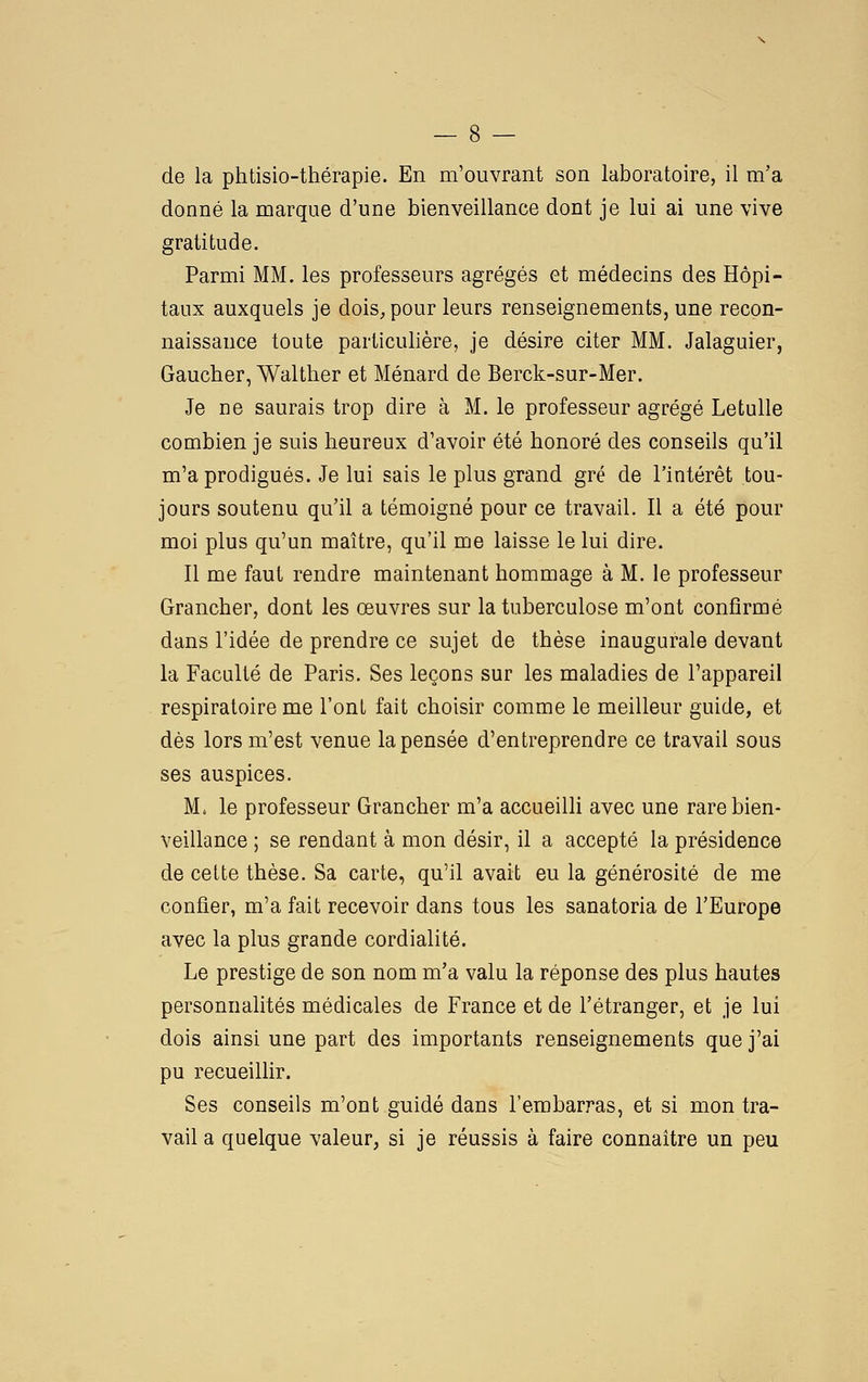 de la phtisio-thérapie. En m'ouvrant son laboratoire, il m'a donné la marque d'une bienveillance dont je lui ai une vive gratitude. Parmi MM. les professeurs agrégés et médecins des Hôpi- taux auxquels je dois, pour leurs renseignements, une recon- naissance toute particulière, je désire citer MM. Jalaguier, Gaucher, Walther et Ménard de Berck-sur-Mer. Je De saurais trop dire à M. le professeur agrégé Letulle combien je suis heureux d'avoir été honoré des conseils qu'il m'a prodigués. Je lui sais le plus grand gré de l'intérêt tou- jours soutenu qu'il a témoigné pour ce travail. Il a été pour moi plus qu'un maître, qu'il me laisse le lui dire. Il me faut rendre maintenant hommage à M. le professeur Grancher, dont les œuvres sur la tuberculose m'ont confirmé dans l'idée de prendre ce sujet de thèse inaugurale devant la Faculté de Paris. Ses leçons sur les maladies de l'appareil respiratoire me l'ont fait choisir comme le meilleur guide, et dès lors m'est venue la pensée d'entreprendre ce travail sous ses auspices. M. le professeur Grancher m'a accueilli avec une rare bien- veillance ; se rendant à mon désir, il a accepté la présidence de cette thèse. Sa carte, qu'il avait eu la générosité de me confier, m'a fait recevoir dans tous les sanatoria de l'Europe avec la plus grande cordialité. Le prestige de son nom m'a valu la réponse des plus hautes personnalités médicales de France et de l'étranger, et je lui dois ainsi une part des importants renseignements que j'ai pu recueillir. Ses conseils m'ont guidé dans l'embarras, et si mon tra- vail a quelque valeur, si je réussis à faire connaître un peu