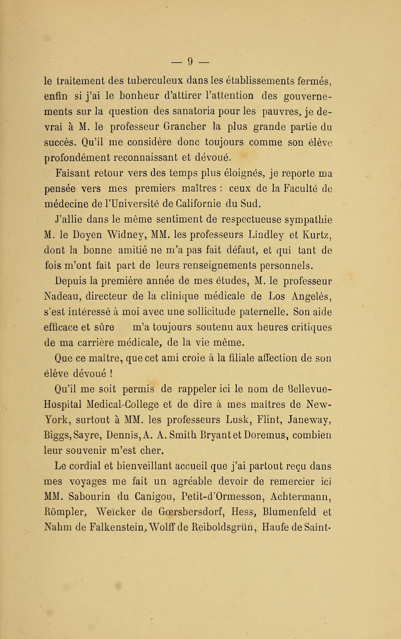 le traitement des tuberculeux dans les établissements fermés, enfin si j'ai le bonheur d'attirer l'attention des gouverne- ments sur la question des sanatoria pour les pauvres, je de- vrai à M. le professeur Grancher la plus grande partie du succès. Qu'il me considère donc toujours comme son élève profondément reconnaissant et dévoué. . Faisant retour vers des temps plus éloignés, je reporte ma pensée vers mes premiers maîtres : ceux de la Faculté de médecine de l'Université de Californie du Sud. J'allie dans le même sentiment de respectueuse sympathie M. le Doyen Widney, MM. les professeurs Lindley et Kurtz, dont la bonne amitié ne m'a pas fait défaut, et qui tant de fois m'ont fait part de leurs renseignements personnels. Depuis la première année de mes études, M. le professeur Nadeau, directeur de la clinique médicale de Los Angeles, s'est intéressé à moi avec une sollicitude paternelle. Son aide efficace et sûre m'a toujours soutenu aux heures critiques de ma carrière médicale, de la vie même. Que ce maître, que cet ami croie à la filiale afl'ection de son élève dévoué ! Qu'il me soit permis de rappeler ici le nom de Bellevue- Hospital Medical-GoUege et de dire à mes maîtres de New- York, surtout à MM. les professeurs Lusk, Flint, Janeway, BiggSjSayre, Dennis,A. A. Smith BryantetDoremus, combien leur souvenir m'est cher. Le cordial et bienveillant accueil que j'ai partout reçu dans mes voyages me fait un agréable devoir de remercier ici MM. Sabourin du Canigou, Petit-d'Ormesson, Achtermann, Rômpler, Weïcker de Gœrsbersdorf, Hess, Biumenfeld et Nahm de Falkenstein^Wolff de Reiboldsgriin, Haufe de Saint-