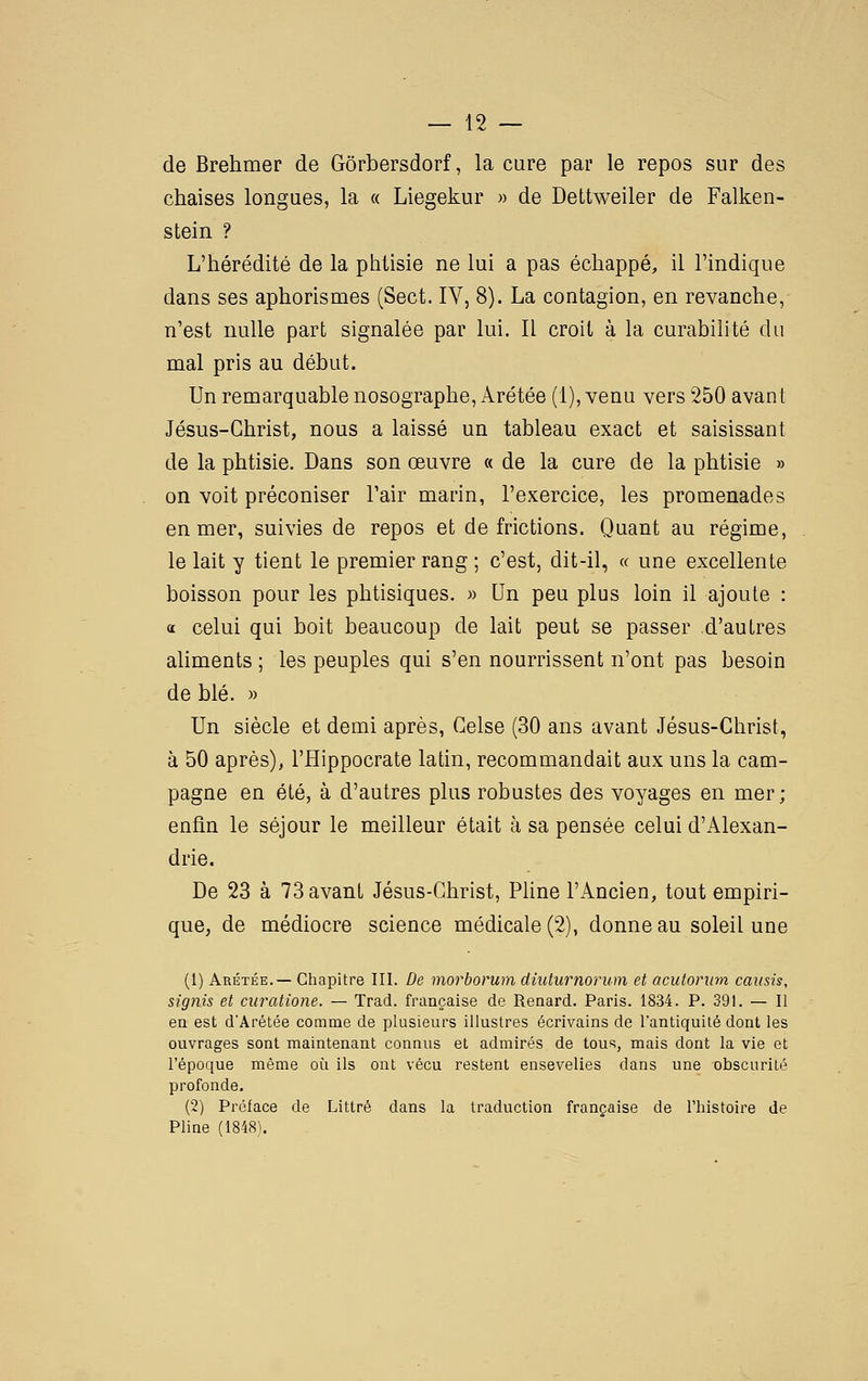 de Brehmer de Gôrbersdorf, la cure par le repos sur des chaises longues, la « Liegekur » de Dettweiler de Falken- stein ? L'hérédité de la phtisie ne lui a pas échappé, il l'indique dans ses aphorismes (Sect. IV, 8). La contagion, en revanche, n'est nulle part signalée par lui. Il croit à la curabilité du mal pris au début. Un remarquable nosographe, Arétée (1), venu vers 250 avant Jésus-Christ, nous a laissé un tableau exact et saisissant de la phtisie. Dans son œuvre « de la cure de la phtisie » on voit préconiser l'air marin, l'exercice, les promenades en mer, suivies de repos et de frictions. Quant au régime, le lait y tient le premier rang ; c'est, dit-il, « une excellente boisson pour les phtisiques. » Un peu plus loin il ajoute : a celui qui boit beaucoup de lait peut se passer d'autres aUments ; les peuples qui s'en nourrissent n'ont pas besoin de blé. » Un siècle et demi après, Celse (30 ans avant Jésus-Christ, à 50 après), l'Hippocrate latin, recommandait aux uns la cam- pagne en été, à d'autres plus robustes des voyages en mer; enfin le séjour le meilleur était à sa pensée celui d'Alexan- drie. De 23 à 73 avant Jésus-Christ, Pline l'Ancien, tout empiri- que, de médiocre science médicale (2), donne au soleil une (1) Arétée.— Chapitre III. De morborum diuturnorum et acutorwn caitsis, signis et curatione. — Trad. française de Renard. Paris. 1834. P. 391. — Il en est d'Arétée comme de plusieurs illustres écrivains de l'antiquité dont les ouvrages sont maintenant connus et admirés de tous, mais dont la vie et l'époque même oi^i ils ont vécu restent ensevelies dans une obscurité profonde. (2) Préface de Littré dans la traduction française de l'histoire de Pline (1848).
