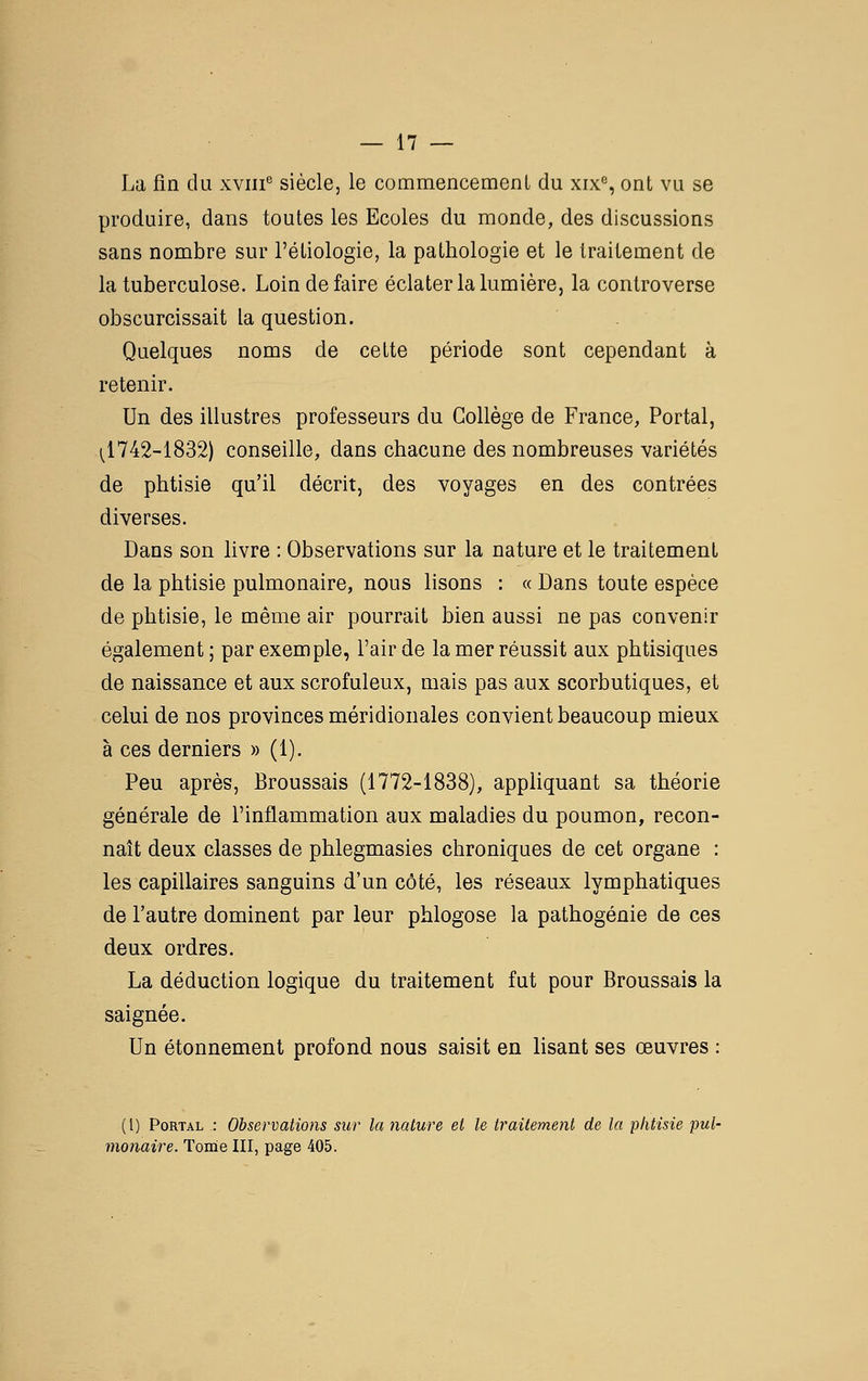 La fin du xviii° siècle, le commencement du xix% ont vu se produire, dans toutes les Ecoles du monde, des discussions sans nombre sur l'étiologie, la pathologie et le traitement de la tuberculose. Loin de faire éclater la lumière, la controverse obscurcissait la question. Quelques noms de cette période sont cependant à retenir. Un des illustres professeurs du Collège de France, Portai, 1^1742-1832) conseille, dans chacune des nombreuses variétés de phtisie qu'il décrit, des voyages en des contrées diverses. Dans son livre : Observations sur la nature et le traitement de la phtisie pulmonaire, nous lisons : « Dans toute espèce de phtisie, le même air pourrait bien aussi ne pas convenir également; par exemple, l'air de la mer réussit aux phtisiques de naissance et aux scrofuleux, mais pas aux scorbutiques, et celui de nos provinces méridionales convient beaucoup mieux à ces derniers » (1). Peu après, Broussais (1772-1838), appHquant sa théorie générale de l'inflammation aux maladies du poumon, recon- naît deux classes de phlegmasies chroniques de cet organe : les capillaires sanguins d'un côté, les réseaux lymphatiques de l'autre dominent par leur phlogose la pathogénie de ces deux ordres. La déduction logique du traitement fut pour Broussais la saignée. Un étonnement profond nous saisit en lisant ses œuvres : (l) PoRTAL : Observations sur la nature et le traitement de la phtisie pul- monaire. Tome III, page 405.