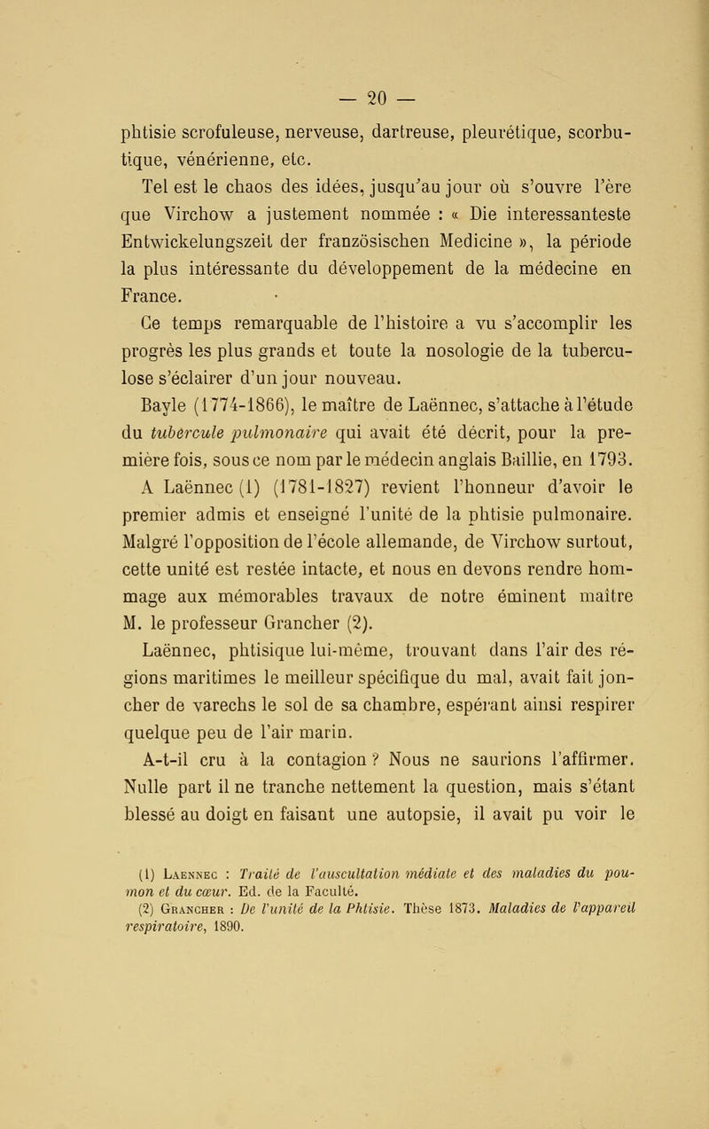 phtisie scrofuleuse, nerveuse, dartreuse, pleurétique, scorbu- tique, vénérienne, etc. Tel est le chaos des idées, jusqu'au jour où s'ouvre l'ère que Virchow a justement nommée : « Die interessanteste Entwickelungszeit der franzôsischen Medicine », la période la plus intéressante du développement de la médecine en France. Ce temps remarquable de l'histoire a vu s'accomplir les progrès les plus grands et toute la nosologie de la tubercu- lose s'éclairer d'un jour nouveau. Bayle (1774-1866), le maître de Laënnec, s'attache à l'étude du tubercule pulmonaire qui avait été décrit, pour la pre- mière fois, sous ce nom par le médecin anglais Baillie, en 1793. A Laënnec (1) (1781-1827) revient l'honneur d'avoir le premier admis et enseigné l'unité de la phtisie pulmonaire. Malgré l'opposition de l'école allemande, de Virchow surtout, cette unité est restée intacte, et nous en devons rendre hom- mage aux mémorables travaux de notre éminent maître M. le professeur Grancher (2). Laënnec, phtisique lui-même, trouvant dans l'air des ré- gions maritimes le meilleur spécifique du mal, avait fait jon- cher de varechs le sol de sa chambre, espérant ainsi respirer quelque peu de l'air marin. A-t-il cru à la contagion ? Nous ne saurions l'affirmer. Nulle part il ne tranche nettement la question, mais s'étant blessé au doigt en faisant une autopsie, il avait pu voir le (1) Laënnec : Trailé de l'auscultation médiate et des maladies du pou- mon et du cœur. Ed. de la Faculté. (2) Grancher : De Vunité de la Phtisie. Thèse 1873. Maladies de rappareil respiratoire, 1890.