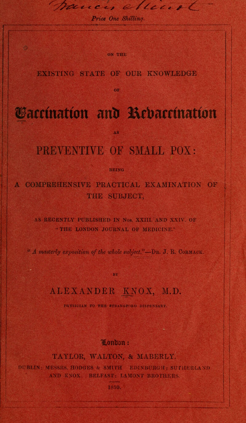 Pn'w One Shilling. EXISTING STATE OF OUR KNOWLEDGE amnatum antr Eebamnatton PREVENTIVE OF SMALL POX: A COMPREHENSIVE PRACTICAL EXAMINATION OF THE SUBJECT, RECENTLY PUBLISHED IN Nos. XXIII. AND XXIV. OF THE LONDON JOURNAL OF MEDICINE.  A masterly exposition of the whole subject.—Dr. J. R. Cormack. ALEXANDER KNOX, M.D. PHYSICIAN TO THE BTKANGFORD DISPENSARY. Uonfcon: TAYLOR, WALTON, & MABERLY. . nODGES & SMITH EDINBURGH; SUTHERLAND AND KNOX. BELFAST: LAMONT BROTHERS. 1850.