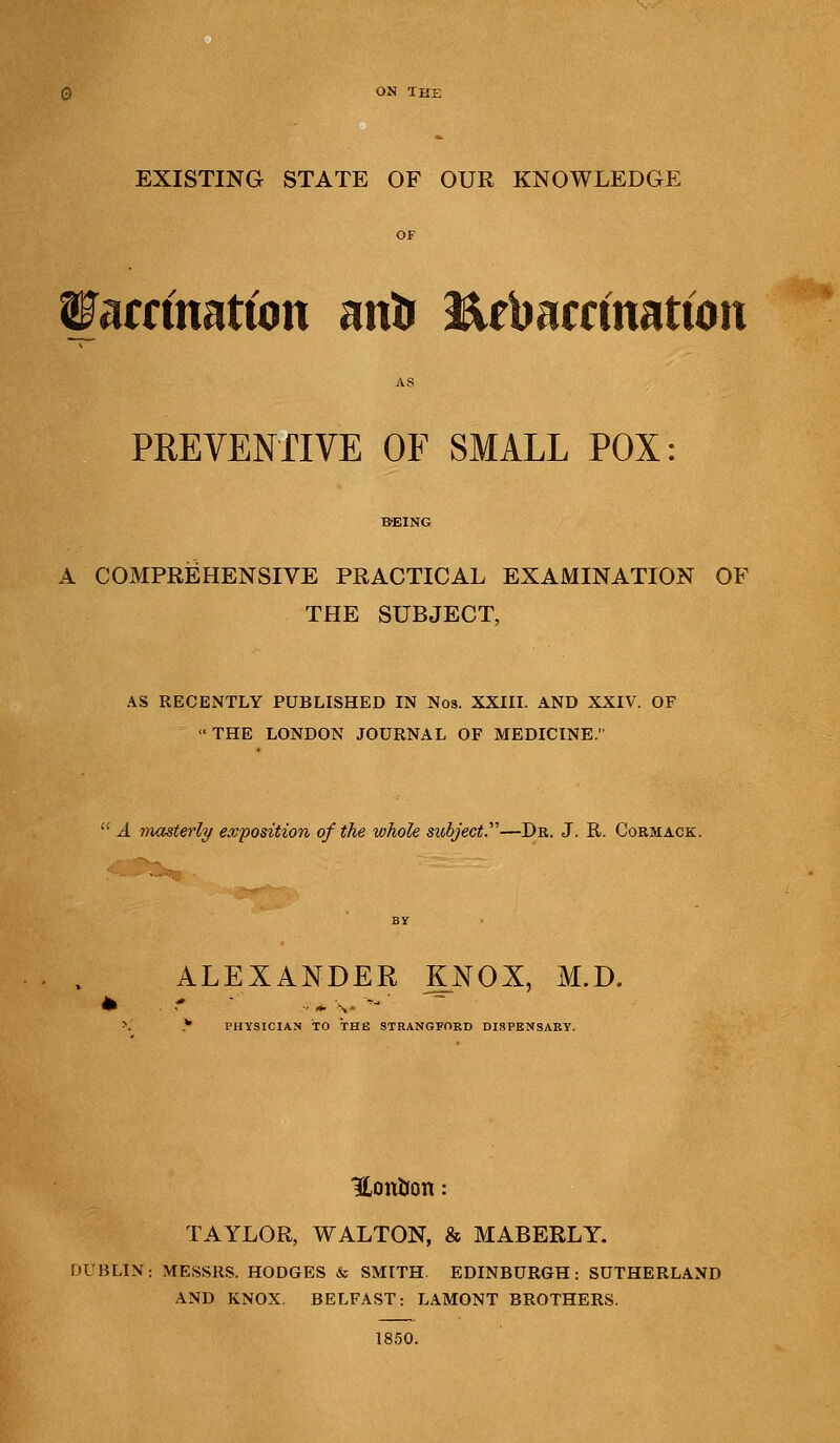 ON THI EXISTING STATE OF OUR KNOWLEDGE Watdmttim anti ftebarrfnattbn PREVENTIVE OF SMALL POX: A COMPREHENSIVE PRACTICAL EXAMINATION OF THE SUBJECT, AS RECENTLY PUBLISHED IN Nos. XXIII. AND XXIV. OF THE LONDON JOURNAL OF MEDICINE.  A masterly exposition of the whole subject.—Dr. J. R. Cormack. ALEXANDER KNOX, M.D. \ * PHYSICIAN TO THE STRANGFORD DISPENSARY. Hontion: TAYLOR, WALTON, & MABERLY. DUBLIN: MESSRS. HODGES & SMITH. EDINBURGH: SUTHERLAND AND KNOX. BELFAST: LAMONT BROTHERS. 1850.