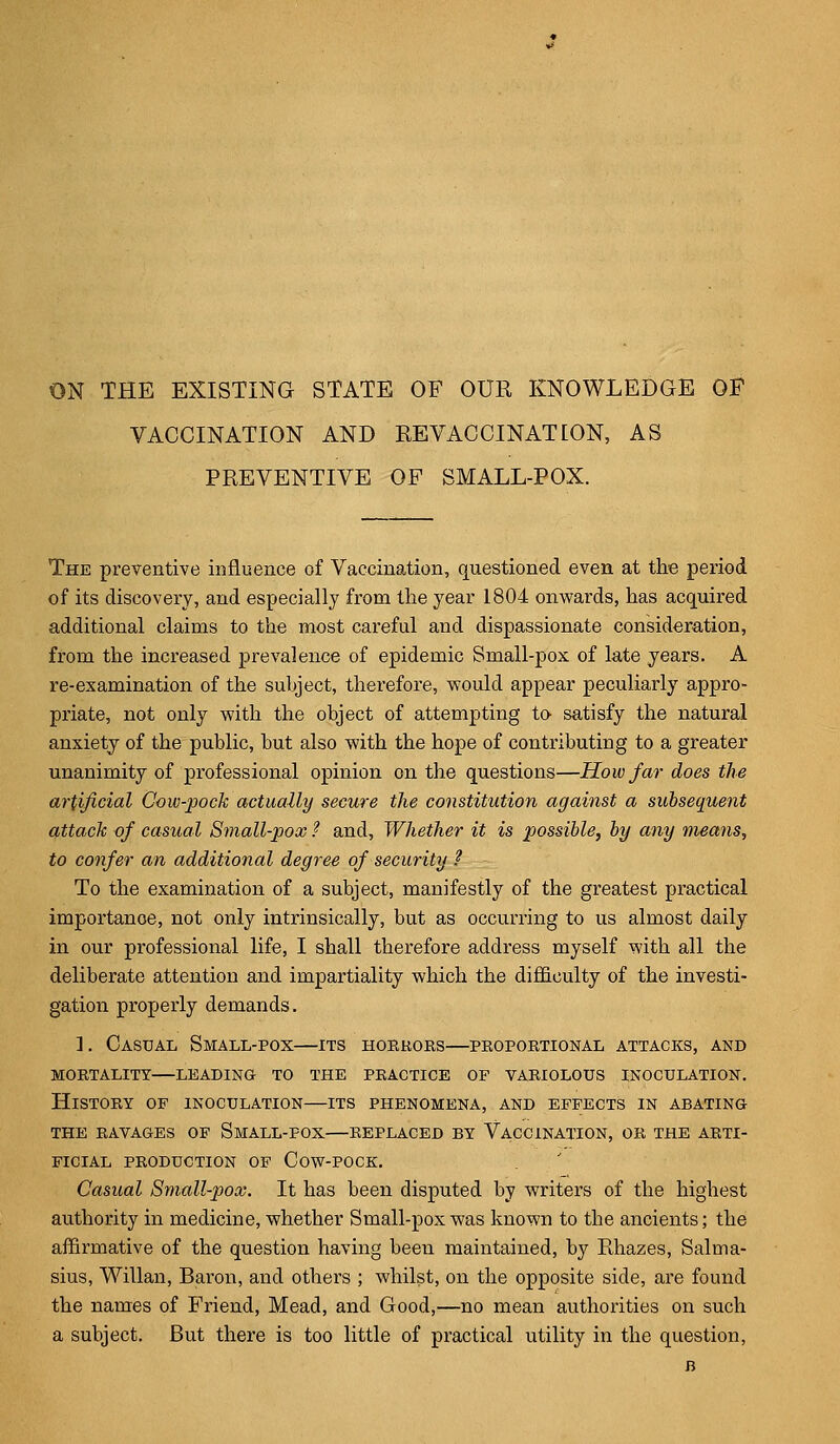 ON THE EXISTING STATE OF OUR KNOWLEDGE OF VACCINATION AND REVACCINATEON, AS PREVENTIVE OF SMALL-POX. The preventive influence of Vaccination, questioned even at the period of its discovery, and especially from the year 1804 onwards, has acquired additional claims to the most careful and dispassionate consideration, from the increased prevalence of epidemic Small-pox of late years. A re-examination of the subject, therefore, would appear peculiarly appro- priate, not only with the object of attempting to- satisfy the natural anxiety of the public, but also with the hope of contributing to a greater unanimity of professional opinion on the questions—How far does the artificial Cow-pock actually secure the constitution against a subsequent attack of casual Small-pox ? and, Whether it is possible, by any means, to confer an additional degree of security ? To the examination of a subject, manifestly of the greatest practical importance, not only intrinsically, but as occurring to us almost daily in our professional life, I shall therefore address myself with all the deliberate attention and impartiality which the difficulty of the investi- gation properly demands. ]. Casual Small-pox—its horrors—proportional attacks, and mortality leading to the practice of variolous inoculation. History of inoculation—its phenomena, and effects in abating the ravages of small-fox replaced by vaccination, or the arti- ficial production of cow-pock. Casual Small-pox. It has been disputed by writers of the highest authority in medicine, whether Small-pox was known to the ancients; the affirmative of the question having been maintained, by Rhazes, Salma- sius, Willan, Baron, and others ; whilst, on the opposite side, are found the names of Friend, Mead, and Good,—no mean authorities on such a subject. But there is too little of practical utility in the question,