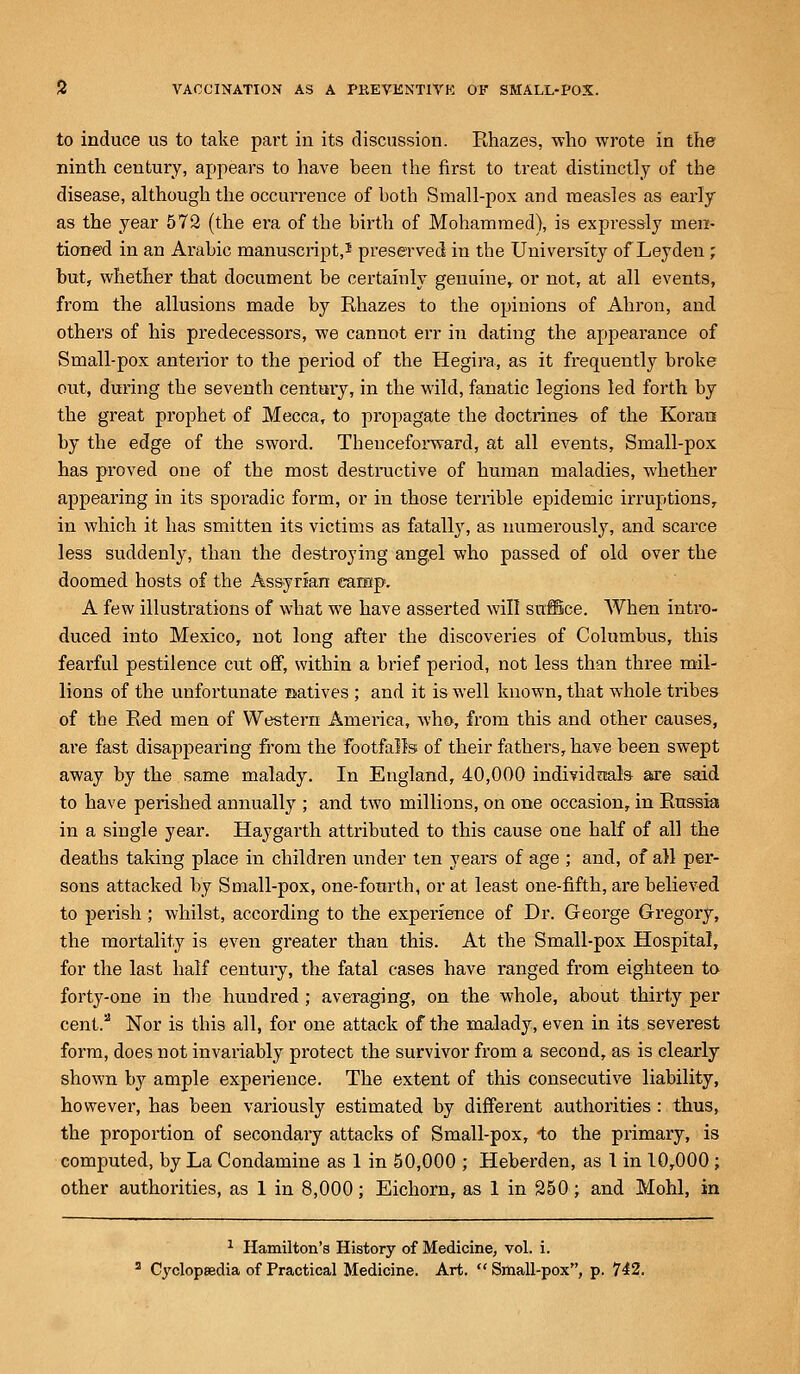 to induce us to take part in its discussion. Rhazes, who wrote in the ninth century, appears to have been the first to treat distinctly of the disease, although the occurrence of both Small-pox and measles as early as the year 572 (the era of the birth of Mohammed), is expressly men- tioned in an Arabic manuscript,1 preserved in the University of Leyden ; but, whether that document be certainly genuine, or not, at all events, from the allusions made by Rhazes to the opinions of Ahron, and others of his predecessors, we cannot err in dating the appearance of Small-pox anterior to the period of the Hegira, as it frequently broke out, during the seventh century, in the wild, fanatic legions led forth by the great prophet of Mecca, to propagate the doctrines of the Koran by the edge of the sword. Thenceforward, at all events, Small-pox has proved one of the most destructive of human maladies, whether appearing in its sporadic form, or in those terrible epidemic irruptions, in which it has smitten its victims as fatally, as numerously, and scarce less suddenly, than the destroying angel who passed of old over the doomed hosts of the Assyrian camp. A few illustrations of what we have asserted will suffice. When intro- duced into Mexico, not long after the discoveries of Columbus, this fearful pestilence cut off, within a brief period, not less than three mil- lions of the unfortunate natives ; and it is well known, that whole tribes of the Red men of Western Amei'iea, who, from this and other causes, are fast disappearing from the footfalls of their fathers, have been swept away by the same malady. In England, 40,000 individuals are said to have perished annually ; and two millions, on one occasion, in Russia in a single year. Haygarth attributed to this cause one half of all the deaths taking place in children under ten years of age ; and, of all per- sons attacked by Small-pox, one-fourth, or at least one-fifth, are believed to perish; whilst, according to the experience of Dr. George Gregory, the mortality is even greater than this. At the Small-pox Hospital, for the last half century, the fatal cases have ranged from eighteen to forty-one in the hundred ; averaging, on the whole, about thirty per cent.2 Nor is this all, for one attack of the malady, even in its severest form, does not invariably protect the survivor from a second, as is clearly shown by ample experience. The extent of this consecutive liability, however, has been variously estimated by different authorities: thus, the proportion of secondary attacks of Small-pox, -to the primary, is computed, by La Condamine as 1 in 50,000 ; Heberden, as 1 in 10,000 ; other authorities, as 1 in 8,000; Eichorn, as 1 in 250; and Mohl, in 1 Hamilton's History of Medicine, vol. i. C3'clop8edia of Practical Medicine. Art.  Small-pox, p. 742.