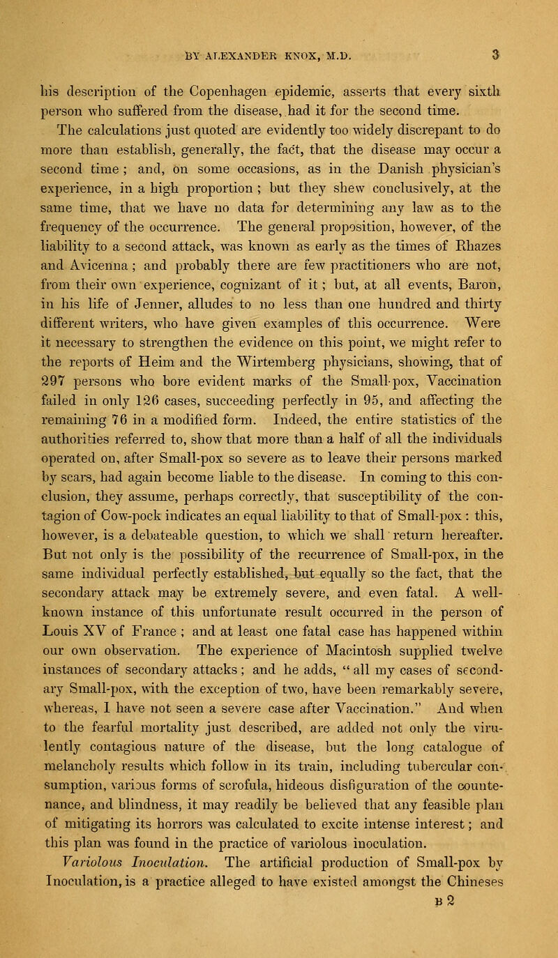 his description of the Copenhagen epidemic, asserts that every sixth person who suffered from the disease, had it for the second time. The calculations just quoted are evidently too widely discrepant to do more than establish, generally, the fact, that the disease may occur a second time ; and, on some occasions, as in the Danish physician's experience, in a high proportion ; but they shew conclusively, at the same time, that we have no data for determining any law as to the frequency of the occurrence. The general proposition, however, of the liability to a second attack, was known as early as the times of Khazes and Avicenna; and probably there are few practitioners who are not, from their own experience, cognizant of it; but, at all events, Baron, in his life of Jenner, alludes to no less than one hundred and thirty different writers, who have given examples of this occurrence. Were it necessary to strengthen the evidence on this point, we might refer to the reports of Heim and the Wirtemberg physicians, showing, that of 297 persons who bore evident marks of the Small-pox, Vaccination failed in only 126 cases, succeeding perfectly in 95, and affecting the remaining 76 in a modified form. Indeed, the entire statistics of the authorities referred to, show that more than a half of all the individuals operated on, after Small-pox so severe as to leave their persons marked by scars, had again become liable to the disease. In coming to this con- clusion, they assume, perhaps correctly, that susceptibility of the con- tagion of Cow-pock indicates an equal liability to that of Small-pox: this, however, is a debateable question, to which we shall return hereafter. But not only is the possibility of the recurrence of Small-pox, in the same individual perfectly established, but equally so the fact, that the secondary attack may be extremely severe, and even fatal. A well- known instance of this unfortunate result occurred in the person of Louis XV of France ; and at least one fatal case has happened within our own observation. The experience of Macintosh supplied twelve instances of secondary attacks; and he adds,  all my cases of second- ary Small-pox, with the exception of two, have been remarkably severe, whereas, 1 have not seen a severe case after Vaccination. And when to the fearful mortality just described, are added not only the viru- lently contagious nature of the disease, but the long catalogue of melancholy results which follow in its train, including tubercular con- sumption, various forms of scrofula, hideous disfiguration of the counte- nance, and blindness, it may readily be believed that any feasible plan of mitigating its horrors was calculated to excite intense interest; and this plan was found in the practice of variolous inoculation. Variolous Inoculation. The artificial production of Small-pox by Inoculation, is a practice alleged to have existed amongst the Chineses ?2