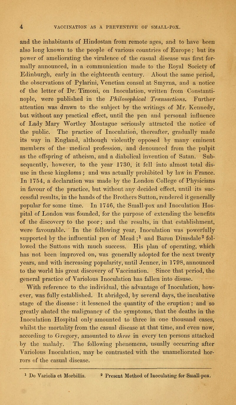 and the inhabitants of Hindostan from remote ages, and to have been also long known to the people of various countries of Europe ; but its power of ameliorating the virulence of the casual disease was first for- mally announced, in a communication made to the Royal Society of Edinburgh, early in the eighteenth century. About the same period, the observations of Pylarini, Venetian consul at Smyrna, and a notice of the letter of Dr. Timoni, on Inoculation, written from Constanti- nople, were published in the Philosophical Transactions. Further attention was drawn to the subject by the writings of Mr. Kennedy, but without any practical effect, until the pen and personal influence of Lady Mary Wortley Montague seriously attracted the notice of the public. The practice of Inoculation, thereafter, gradually made its way in England, although violently opposed by many eminent members of the medical profession, and denounced from the pulpit as the offspring of atheism, and a diabolical invention of Satan. Sub- sequently, however, to the year 1730, it fell into almost total dis- use in these kingdoms ; and was actually prohibited by law in France. In 1754, a declaration was made by the London College of Physicians in favour of the practice, but without any decided effect, until its suc- cessful results, in the hands of the Brothers Sutton, rendered it generally popular for some time. In 1746, the Small-pox and Inoculation Hos- pital of London was founded, for the purpose of extending the benefits of the discovery to the poor; and the results, in that establishment, were favourable. In the following year, Inoculation was powerfully supported by the influential pen of Mead ;l and Baron Dimsdale2 fol- lowed the Suttons with much success. His plan of operating, which has not been improved on, was generally adopted for the next twenty years, and with increasing popularity, until Jenner, in 1798, announced to the world his great discovery of Vaccination. Since that period, the general practice of Variolous Inoculation has fallen into disuse. With reference to the individual, the advantage of Inoculation, how- ever, was fully established. It abridged, by several days, the incubative stage of the disease: it lessened the quantity of the eruption; and so greatly abated the malignancy of the symptoms, that the deaths in the Inoculation Hospital only amounted to three in one thousand cases, whilst the mortality from the casual disease at that time, and even now, according to Gregory, amounted to three in every ten persons attacked by the malady. The following phenomena, usually occurring after Variolous Inoculation, may be contrasted with the unameliorated hor- rors of the casual disease. 1 De Variolia et Morbillis. a Present Method of Inoculating for Small-pox.