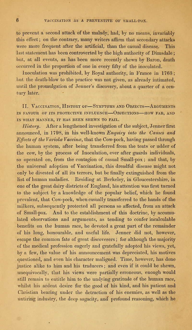 to prevent a second attack of the malady, had, by no means, invariably this effect; on the contrary, many writers affirm that secondary attacks were more frequent after the artificial, than the casual disease. This last statement has been controverted by the high authority of Dimsdale ; but, at all events, as has been more recently shewn by Baron, death occurred in the proportion of one in every fifty of the inoculated. Inoculation was prohibited, by Royal authority, in France in 1763 ; but the death-blow to the practice was not given, as already intimated, until the promulgation of Jenner's discovery, about a quarter of a cen- tury later. II. Vaccination, History of—Symptoms and Objects—Arguments IN FAVOUR OF ITS PROTECTIVE INFLUENCE OBJECTIONS HOW FAR, AND IN WHAT MANNER, IT HAS BEEN SHEWN TO FAIL. History. After a lengthened investigation of the subject, Jenner first announced, in 1798, in his well-known Enquiry into the Causes and Effects of the Variola, Vaccina, that the Cow-pock, having passed through the human system, after being transferred from the teats or udder of the cow, by the process of Inoculation, ever after guards individuals, so operated on, from the contagion of casual Small-pox; and that, by the universal adoption of Vaccination, this dreadful disease might not only be divested of all its terrors, but be finally extinguished from the list of human maladies. Residing at Berkeley, in Gloucestershire, in one of the great dairy districts of England, his attention was first turned to the subject by a knowledge of the popular belief, which he found prevalent, that Cow-pock, when casually transferred to the hands of the milkers, subsequently protected all persons so affected, from an attack of Small-pox. And to the establishment of this doctrine, by accumu- lated observations and arguments, as tending to confer incalculable benefits on the human race, he devoted a great part of the remainder of his long, honourable, and useful life. Jenner did not, however, escape the common fate of great discoverers; for although the majority of the medical profession eagerly and gratefully adopted his views, yet, by a few, the value of his announcement was depreciated, his motives questioned, and even his character maligned. Time, however, has done justice alike to him and his traducers; and even if it could be shewn, unequivocally, that his views were partially erroneous, enough would still remain to entitle him to the undying gratitude of the human race, whilst his ardent desire for the good of his kind, and his patient and Christian bearing under the detraction of his enemies, as well as the untiring industry, the deep sagacity, and profound reasoning, which he