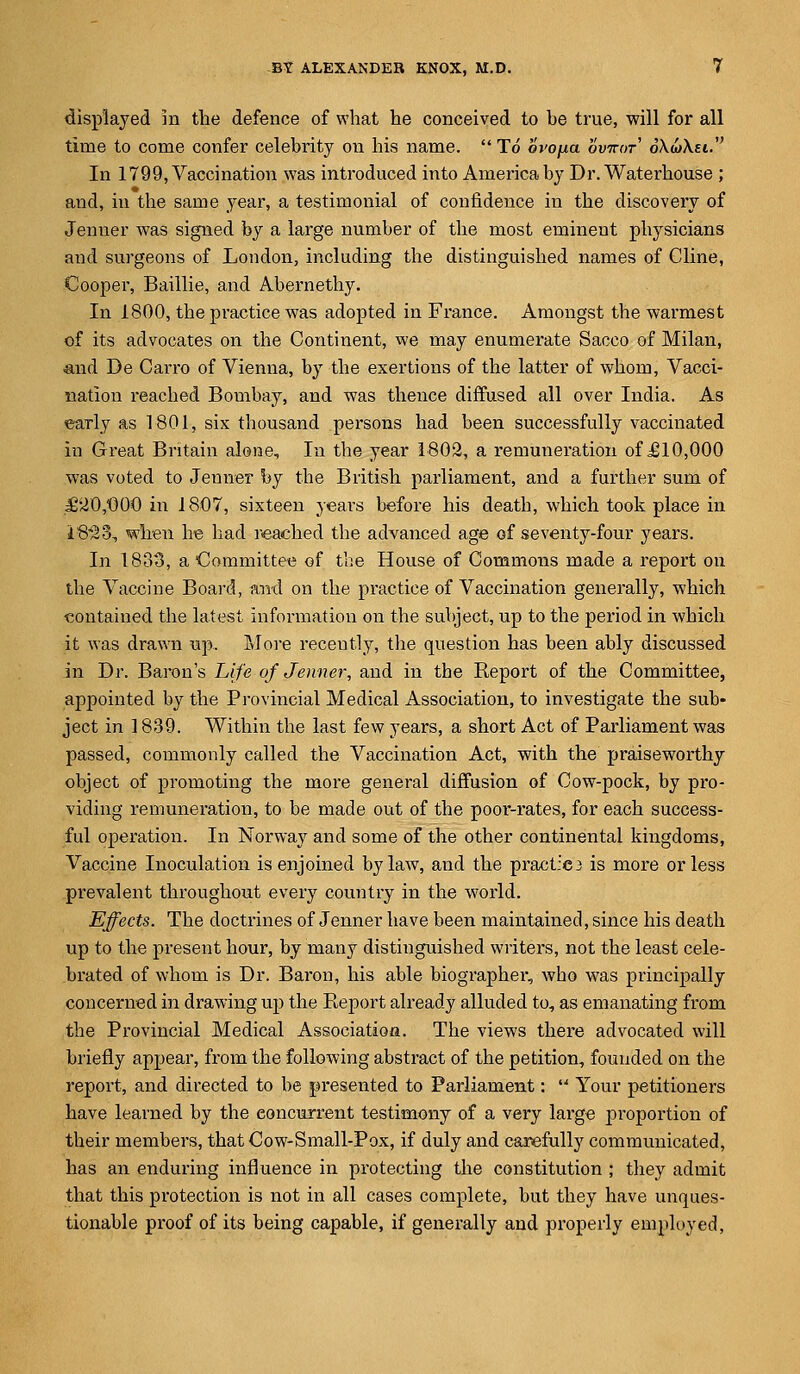 displayed in the defence of what he conceived to be true, will for all time to come confer celebrity on his name.  To ovofia ovkot o'XwAei. In 1799, Vaccination was introduced into America by Dr. Waterhouse ; and, in the same year, a testimonial of confidence in the discovery of Jenuer was signed by a large number of the most eminent physicians and surgeons of London, including the distinguished names of Cline, Cooper, Baillie, and Abernethy. In 1800, the practice was adopted in France. Amongst the warmest of its advocates on the Continent, we may enumerate Sacco of Milan, and De Cairo of Vienna, by the exertions of the latter of whom, Vacci- nation readied Bombay, and was thence diffused all over India. As early as 1801, six thousand persons had been successfully vaccinated in Great Britain alone, In the year 1802, a remuneration of £10,000 was voted to Jenuer by the British parliament, and a further sum of J62O,C0O in 1807, sixteen years before his death, which took place in iS^S, when he had reached the advanced age of seventy-four years. In 1883, a Committee of the House of Commons made a report on the Vaccine Board, and on the practice of Vaccination generally, which contained the latest information on the subject, up to the period in which it was drawn up. More recently, the question has been ably discussed in Dr. Baron's 'Life of Jenner, and in the Keport of the Committee, appointed by the Provincial Medical Association, to investigate the sub- ject in 1839. Within the last few years, a short Act of Parliament was passed, commonly called the Vaccination Act, with the praiseworthy object of promoting the more general diffusion of Cow-pock, by pro- viding remuneration, to be made out of the poor-rates, for each success- ful operation. In Norway and some of the other continental kingdoms, Vaccine Inoculation is enjoined bylaw, and the practic3 is more or less prevalent throughout every country in the world. Effects. The doctrines of Jenner have been maintained, since his death up to the present hour, by many distinguished writers, not the least cele- brated of whom is Dr. Baron, his able biographer, who was principally concerned in drawing up the Report already alluded to, as emanating from the Provincial Medical Association. The views there advocated will briefly appear, from the following abstract of the petition, founded on the report, and directed to be presented to Parliament:  Your petitioners have learned by the concurrent testimony of a very large proportion of their members, that Cow-Small-Pox, if duly and carefully communicated, has an enduring influence in protecting the constitution ; they admit that this protection is not in all cases complete, but they have unques- tionable proof of its being capable, if generally and properly employed,