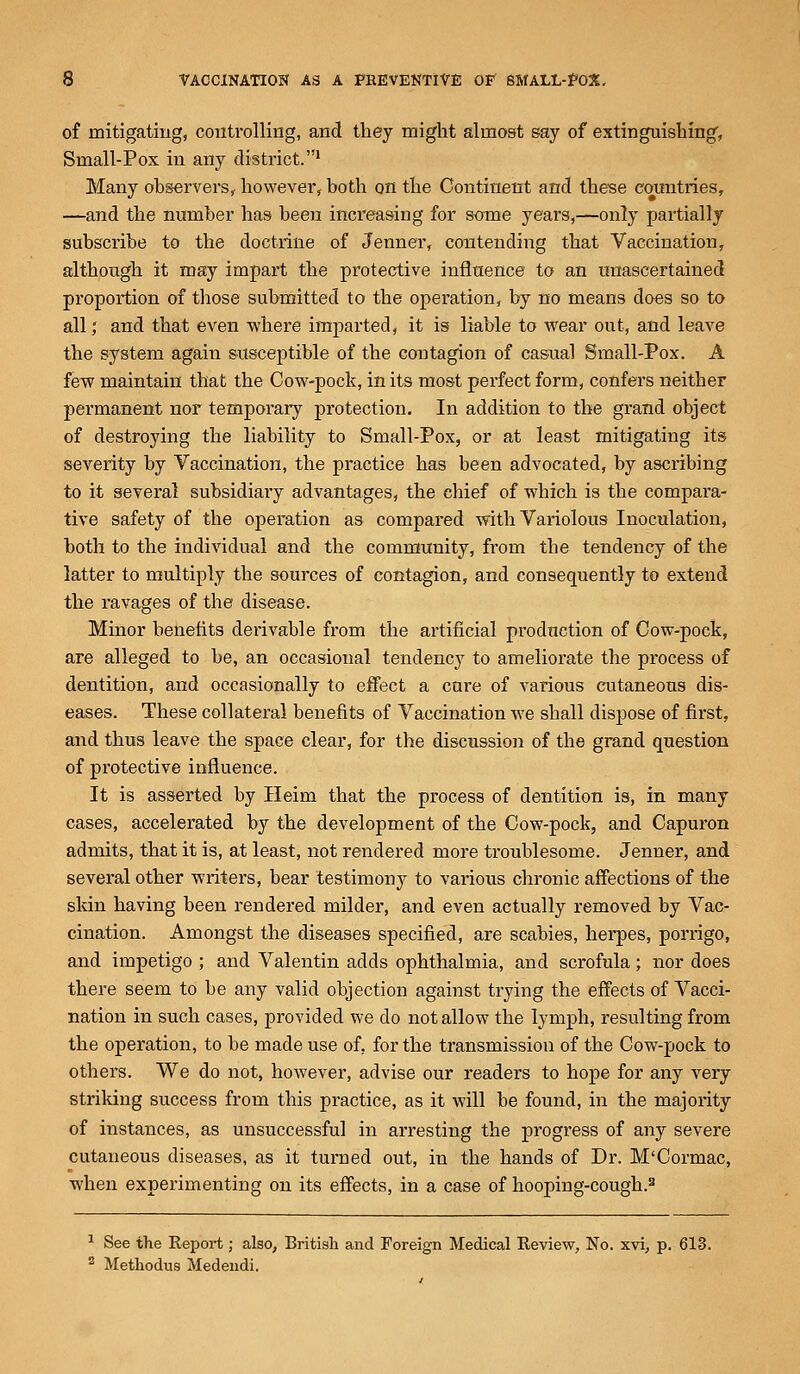 of mitigating, controlling, and they might almost say of extinguishing, Small-Pox in any district.1 Many observers, however, both on the Continent and these countries, —and the number has been increasing for some years,—only partially subscribe to the doctrine of Jenner, contending that Vaccination, although it may impart the protective influence to an unascertained proportion of those submitted to the operation, by no means does so to all; and that even where imparted, it is liable to wear out, and leave the system again susceptible of the contagion of casual Small-Pox. A few maintain that the Cow-pock, in its most perfect form, confers neither permanent nor temporary protection. In addition to the grand object of destroying the liability to Small-Pox, or at least mitigating its severity by Vaccination, the practice has been advocated, by ascribing to it several subsidiary advantages, the chief of which is the compara- tive safety of the operation as compared with Variolous Inoculation, both to the individual and the community, from the tendency of the latter to multiply the sources of contagion, and consequently to extend the ravages of the disease. Minor benefits derivable from the artificial production of Cow-pock, are alleged to be, an occasional tendency to ameliorate the process of dentition, and occasionally to effect a cure of various cutaneous dis- eases. These collateral benefits of Vaccination we shall dispose of first, and thus leave the space clear, for the discussion of the grand question of protective influence. It is asserted by Heim that the process of dentition is, in many cases, accelerated by the development of the Cow-pock, and Capuron admits, that it is, at least, not rendered more troublesome. Jenner, and several other writers, bear testimony to various chronic affections of the skin having been rendered milder, and even actually removed by Vac- cination. Amongst the diseases specified, are scabies, herpes, porrigo, and impetigo ; and Valentin adds ophthalmia, and scrofula; nor does there seem to be any valid objection against trying the effects of Vacci- nation in such cases, provided we do not allow the lymph, resulting from the operation, to be made use of, for the transmission of the Cow-pock to others. We do not, however, advise our readers to hope for any very striking success from this practice, as it will be found, in the majority of instances, as unsuccessful in arresting the progress of any severe cutaneous diseases, as it turned out, in the hands of Dr. M'Cormac, when experimenting on its effects, in a case of hooping-cough.3 1 See the Report; also, British and Foreign Medical Review, No. xvi, p. 613. 2 Methodus Medendi.