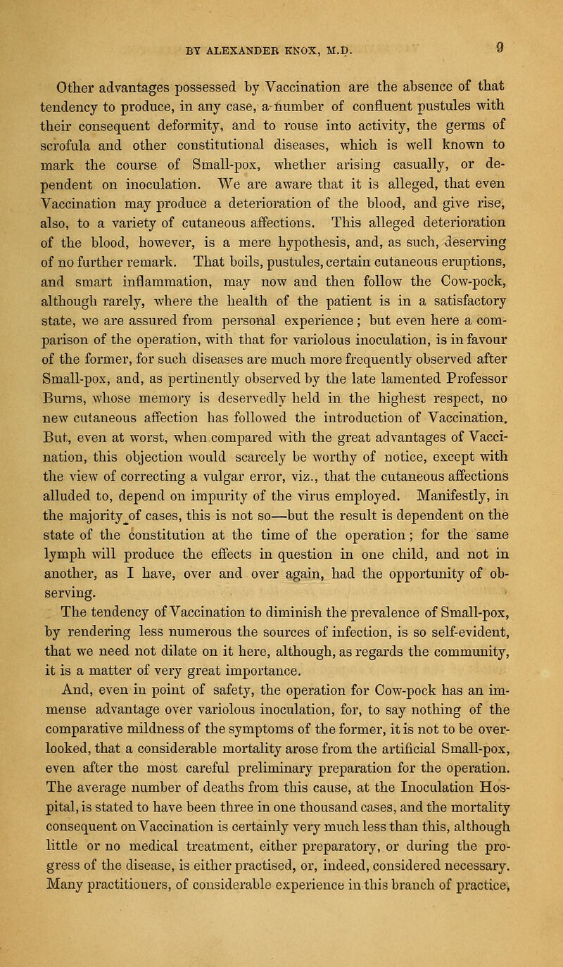 Other advantages possessed by Vaccination are the absence of that tendency to produce, in any case, a- number of confluent pustules with their consequent deformity, and to rouse into activity, the germs of scrofula and other constitutional diseases, which is well known to mark the course of Small-pox, whether arising casually, or de- pendent on inoculation. We are aware that it is alleged, that even Vaccination may produce a deterioration of the blood, and give rise, also, to a variety of cutaneous affections. This alleged deterioration of the blood, however, is a mere hypothesis, and, as such, deserving of no further remark. That boils, pustules, certain cutaneous eruptions, and smart inflammation, may now and then follow the Cow-pock, although rarely, where the health of the patient is in a satisfactory state, we are assured from personal experience ; but even here a com- parison of the operation, with that for variolous inoculation, is in favour of the former, for such diseases are much more frequently observed after Small-pox, and, as pertinently observed by the late lamented Professor Burns, whose memory is deservedly held in the highest respect, no new cutaneous affection has followed the introduction of Vaccination, But, even at worst, when compared with the great advantages of Vacci- nation, this objection would scarcely be worthy of notice, except with the view of correcting a vulgar error, viz., that the cutaneous affections alluded to, depend on impurity of the virus employed. Manifestly, in the majority^of cases, this is not so—but the result is dependent on the state of the constitution at the time of the operation; for the same lymph will produce the effects in question in one child, and not in another, as I have, over and over again, had the opportunity of ob- serving. The tendency of Vaccination to diminish the prevalence of Small-pox, by rendering less numerous the sources of infection, is so self-evident, that we need not dilate on it here, although, as regards the community, it is a matter of very great importance. And, even in point of safety, the operation for Cow-pock has an im- mense advantage over variolous inoculation, for, to say nothing of the comparative mildness of the symptoms of the former, it is not to be over- looked, that a considerable mortality arose from the artificial Small-pox, even after the most careful preliminary preparation for the operation. The average number of deaths from this cause, at the Inoculation Hos- pital, is stated to have been three in one thousand cases, and the mortality consequent on Vaccination is certainly very much less than this, although little or no medical treatment, either preparatory, or during the pro- gress of the disease, is either practised, or, indeed, considered necessary. Many practitioners, of considerable experience in this branch of practice,