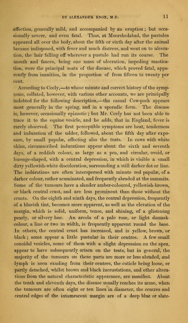 affection, generally mild, and accompanied by an eruption ; but occa- sionally severe, and even fatal. Tbus, at Moorsbedabad, the pustules appeared all over the body, about the fifth or sixth day after the animal became indisposed, with fever and much distress, and went on to ulcera- tion, the bair falling off wherever a pustule had run its course. The mouth and fauces, being one mass of ulceration, impeding mastica- tion, were the principal seats of the disease, which proved fatal, appa- rently from inanition, in the proportion of from fifteen to twenty per cent. According to Ceely,—to whose minute and correct history of tbe symp- toms, collated, however, with various other accounts, we are principally indebted for the following description,—the casual Cow-pock appears most generally in the spring, and in a sporadic form. The disease is, however, occasionally epizootic; but Mr. Ceely has not been able to trace it to the equine vesicle, and he adds, that in England, fever is rarely observed. The first perceptible symptoms are heat, tenderness and induration of the udder, followed, about the fifth day after expo- sure, by small papulae, affecting also the teats. In cows with white skins, circumscribed indurations appear about the sixth and seventh days, of a reddish colour, as large as a pea, and circular, ovoid, or lozenge-shaped, with a central depression, in which is visible a small dirty yellowish-white discoloration, surrounding a still darker dot or line. The indurations are often interspersed with minute red papulae, of a darker colour, rather acuminated, and frequently abraded at the summits. Some of the tumours have a slender amber-coloured, yellowish-brown, or black central crust, and are less prominent tban those without the crusts. On the eighth and ninth days, the central depression, frequently of a blueish tint, becomes more apparent, as well as the elevation of the margin, which is solid, uniform, tense, and shining, of a glistening pearly, or silvery hue. An areola of a pale rose, or light damask- colour, a line or two in width, is frequently apparent round the base. In others, the central crust has increased, and is yellow, brown, or black; some appear a little pustular in their centres. A few small conoidal vesicles, some of them with a slight depression on the apex, appear to have subsequently arisen on the teats, but in general, the majority of the tumours on these parts are more or less abraded, and lymph is seen exuding from their centres, the cuticle being loose, or partly detached, whilst brown and black incrustations, and other altera- tions from the natural characteristic appearance, are manifest. About the tenth and eleventh days, the disease usually reaches its acme, when the tumours are often eight or ten lines in diameter, the centres and central edges of the intumescent margin are of a deep blue or slate-