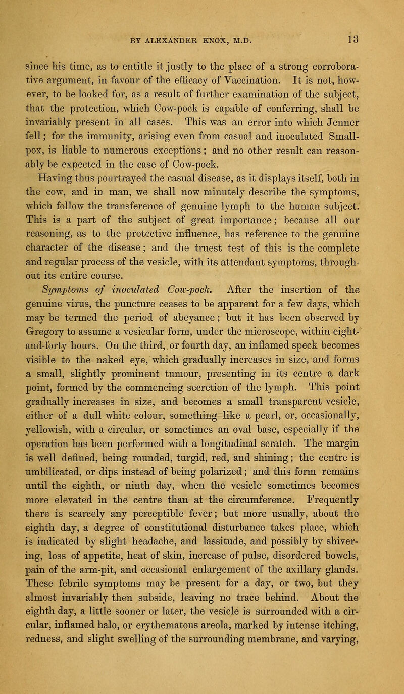 since his time, as to entitle it justly to the place of a strong corrobora- tive argument, in favour of the efficacy of Vaccination. It is not, how- ever, to be looked for, as a result of further examination of the subject, that the protection, which Cow-pock is capable of conferring, shall be invariably present in all cases. This was an error into which Jenner fell; for the immunity, arising even from casual and inoculated Small- pox, is liable to numerous exceptions; and no other result can reason- ably be expected in the case of Cow-pock. Having thus pourtrayed the casual disease, as it displays itself, both in the cow, and irj man, we shall now minutely describe the symptoms, which follow the transference of genuine lymph to the human subject. This is a part of the subject of great importance; because all our reasoning, as to the protective influence, has reference to the genuine character of the disease; and the truest test of this is the complete and regular process of the vesicle, with its attendant symptoms, through- out its entire course. Symptoms of inoculated Cow-pock. After the insertion of the genuine virus, the puncture ceases to be apparent for a few days, which may be termed the period of abeyance; but it has been observed by Gregory to assume a vesicular form, under the microscope, within eight- and-forty hours. On the third,,or fourth day, an inflamed speck becomes visible to the naked eye, which gradually increases in size, and forms a small, slightly prominent tumour, presenting in its centre a dark point, formed by the commencing secretion of the lymph. This point gradually increases in size, and becomes a small transparent vesicle, either of a dull white colour, something like a pearl, or, occasionally, yellowish, with a circular, or sometimes an oval base, especially if the operation has been performed with a longitudinal scratch. The margin is well defined, being rounded, turgid, red, and shining; the centre is umbilicated, or dips instead of being polarized; and this form remains until the eighth, or ninth day, when the vesicle sometimes becomes more elevated in the centre than at the circumference. Frequently there is scarcely any perceptible fever; but more usually, about the eighth day, a degree of constitutional disturbance takes place, which is indicated by slight headache, and lassitude, and possibly by shiver- ing, loss of appetite, heat of skin, increase of pulse, disordered bowels, pain of the arm-pit, and occasional enlargement of the axillary glands. These febrile symptoms may be present for a day, or two, but they almost invariably then subside, leaving no trace behind. About the eighth day, a little sooner or later, the vesicle is surrounded with a cir- cular, inflamed halo, or erythematous areola, marked by intense itching, redness, and slight swelling of the surrounding membrane, and varying,