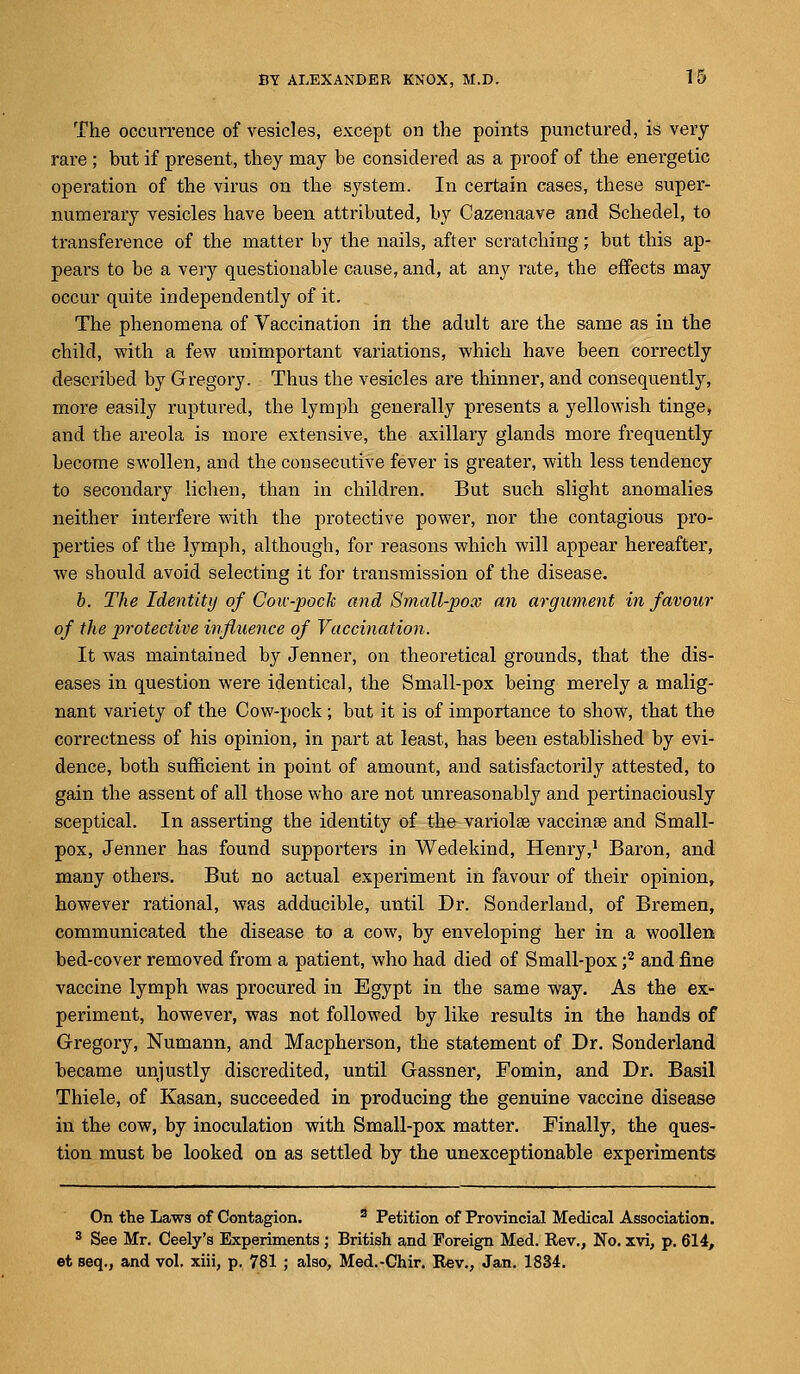 The occurrence of vesicles, except on the points punctured, is very rare ; but if present, they may be considered as a proof of the energetic operation of the virus on the system. In certain cases, these super- numerary vesicles have been attributed, by Cazenaave and Schedel, to transference of the matter by the nails, after scratching; but this ap- pears to be a very questionable cause, and, at any rate, the effects may occur quite independently of it. The phenomena of Vaccination in the adult are the same as in the child, with a few unimportant variations, which have been correctly described by Gregory. Thus the vesicles are thinner, and consequently, more easily ruptured, the lymph generally presents a yellowish tinge, and the areola is more extensive, the axillary glands more frequently become swollen, and the consecutive fever is greater, with less tendency to secondary lichen, than in children. But such slight anomalies neither interfere with the protective power, nor the contagious pro- perties of the lymph, although, for reasons which will appear hereafter, we should avoid selecting it for transmission of the disease. b. The Identity of Coic-jwck and Small-pox an argument in favour of the protective influence of Vaccination. It was maintained by Jenner, on theoretical grounds, that the dis- eases in question were identical, the Small-pox being merely a malig- nant variety of the Cow-pock; but it is of importance to show, that the correctness of his opinion, in part at least, has been established by evi- dence, both sufficient in point of amount, and satisfactorily attested, to gain the assent of all those who are not unreasonably and pertinaciously sceptical. In asserting the identity of the variolar vaccina? and Small- pox, Jenner has found supporters in Wedekind, Henry,1 Baron, and many others. But no actual experiment in favour of their opinion, however rational, was adducible, until Dr. Sonderland, of Bremen, communicated the disease to a cow, by enveloping her in a woollen bed-cover removed from a patient, who had died of Small-pox ;2 and fine vaccine lymph was procured in Egypt in the same way. As the ex- periment, however, was not followed by like results in the hands of Gregory, Numann, and Macpherson, the statement of Dr. Sonderland became unjustly discredited, until Gassner, Fomin, and Dr. Basil Thiele, of Kasan, succeeded in producing the genuine vaccine disease in the cow, by inoculation with Small-pox matter. Finally, the ques- tion must be looked on as settled by the unexceptionable experiments On the Laws of Contagion. 3 Petition of Provincial Medical Association. 3 See Mr. Ceely's Experiments; British and Foreign Med. Rev., No. xvi, p. 614, et seq., and vol. xiii, p. 781 ; also, Med.-Chir. Rev., Jan. 1834.