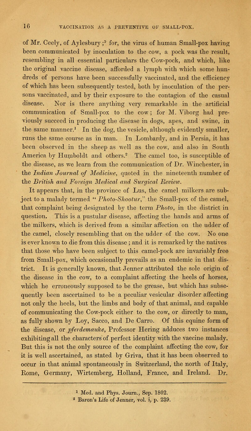 of Mr. Ceely, of Aylesbury ;3 for, the virus of human Small-pox having been communicated by inoculation to the cow, a pock was the result, resembling in all essential particulars the Cow-pock, and which, like the original vaccine disease, afforded a lymph with which some hun- dreds of persons have been successfully vaccinated, and the efficiency of which has been subsequently tested, both by inoculation of the per- sons vaccinated, and by their exposure to the contagion of the casual disease. Nor is there anything very remarkable in the artificial communication of Small-pox to the cow; for M. Viborg had pre- viously succeed in producing the disease in clogs, apes, and swine, in the same manner.1 In the dog, the vesicle, altbough evidently smaller, runs the same course as in man. In Lombardy, and in Persia, it has been observed in the sheep as well as the cow, and also in South America by Humboldt and others.2 The camel too, is susceptible of the disease, as we learn from the communication of Dr. Winchester, in the Indian Journal of Medicine, quoted in the nineteenth number of the British and Foreign Medical and Surgical Review. It appears that, in the province of Lus, the camel milkers are sub- ject to a malady termed  Photo-Shootur, the Small-pox of the camel, that complaint being designated by the term Photo, in the district in question. This is a pustular disease, affecting the hands and arms of the milkers, which is derived from a similar affection on the udder of the camel, closely resembling that on the udder of the cow. No one is ever known to die from this disease ; and it is remarked by the natives that those who have been subject to this camel-pock are invariably free from Small-pox, which occasionally prevails as an endemic in that dis- trict. It is generally known, that Jenner attributed the sole origin of the disease in the cow, to a complaint affecting the heels of horses, which he erroneously supposed to be the grease, but which has subse- quently been ascertained to be a peculiar vesicular disorder affecting not only the heels, but the limbs and body of that animal, and capable of communicating the Cow-pock either to the cow, or directly to man, as fully shown by Loy, Sacco, and De Carro. Of this equine form of the disease, or jpferdemauke, Professor Hering adduces two instances exhibiting all the characters of perfect identity with the vaccine malady. But this is not the only source of the complaint affecting the cow, for it is well ascertained, as stated by Griva, that it has been observed to occur in that animal spontaneously in Switzerland, the north of Italy, Home, Germany, Wirtemberg, Holland, France, and Ireland. Dr. 1 Med. and Phys. Journ., Sep. 1802. 2 Baron's Life of Jenner, vol. i, p. 239.