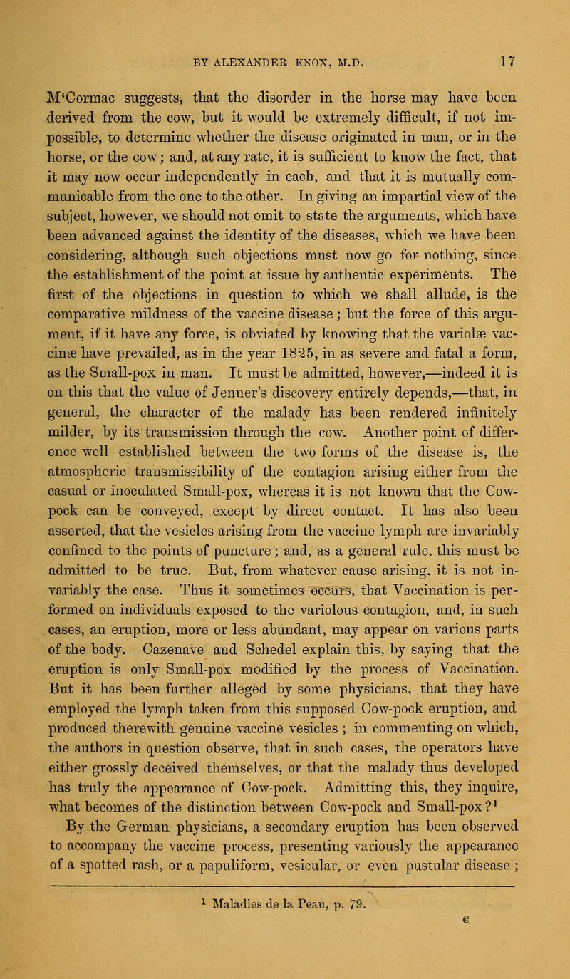 M'Cormac suggests, that the disorder in the horse may have been derived from the cow, but it would be extremely difficult, if not im- possible, to determine whether the disease originated in man, or in the horse, or the cow; and, at any rate, it is sufficient to know the fact, that it may now occur independently in each, and that it is mutually com- municable from the one to the other. In giving an impartial view of the subject, however, we should not omit to stste the arguments, which have been advanced against the identity of the diseases, which we have been considering, although such objections must now go for nothing, siuce the establishment of the point at issue by authentic experiments. The first of the objections in question to which we shall allude, is the comparative mildness of the vaccine disease; but the force of this argu- ment, if it have any force, is obviated by knowing that the variolar vac- cinae have prevailed, as in the year 1825, in as severe and fatal a form, as the Small-pox in man. It must be admitted, however,—indeed it is on this that the value of Jenner's discovery entirely depends,—that, in general, the character of the malady has been rendered infinitely milder, by its transmission through tbe cow. Another point of differ- ence well established between the two forms of the disease is, the atmospheric transmissibility of the contagion arising either from the casual or inoculated Small-pox, whereas it is not known that the Cow- pock can be conveyed, except by direct contact. It has also been asserted, that the vesicles arising from the vaccine lymph are invariably confined to the points of puncture; and, as a general rule, this must be admitted to be true. But, from whatever cause arising, it is not in- variably the case. Thus it sometimes occurs, that Vaccination is per- formed on individuals exposed to the variolous contagion, and, in such cases, an eruption, more or less abundant, may appear on various parts of the body. Cazenave and Schedel explain this, by saying that the eruption is only Small-pox modified by the process of Vaccination. But it has been further alleged by some physicians, that they have employed the lymph taken from this supposed Cow-pock eruption, and produced therewith genuine vaccine vesicles ; in commenting on which, the authors in question observe, that in such cases, the operators have either grossly deceived themselves, or that the malady thus developed has truly the appearance of Cow-pock. Admitting this, they inquire, what becomes of the distinction between Cow-pock and Small-pox?' By the German physicians, a secondary eruption has been observed to accompany the vaccine process, presenting variously the appearance of a spotted rash, or a papuliform, vesicular, or even pustular disease ; 1 Maladies de la Pean, p. 79.