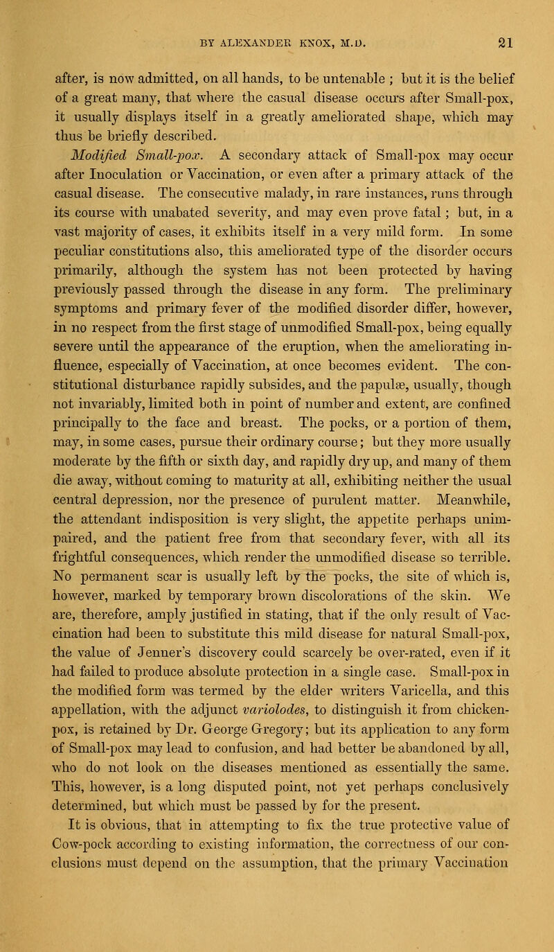 after, is now admitted, on all hands, to be untenable ; but it is the belief of a great many, that where the casual disease occurs after Small-pox, it usually displays itself in a greatly ameliorated shape, which may thus be briefly described. Modified Small-pox. A secondary attack of Small-pox may occur after Inoculation or Vaccination, or even after a primary attack of the casual disease. The consecutive malady, in rare instances, runs through its course with unabated severity, and may even prove fatal; but, in a vast majority of cases, it exhibits itself in a very mild form. In some peculiar constitutions also, this ameliorated type of the disorder occurs primarily, although the system has not been protected by having previously passed through the disease in any form. The preliminary symptoms and primary fever of the modified disorder differ, however, in no respect from the first stage of unmodified Small-pox, being equally severe until the appearance of the eruption, when the ameliorating in- fluence, especially of Vaccination, at once becomes evident. The con- stitutional disturbance rapidly subsides, and the papulae, usually, though not invariably, limited both in point of number and extent, are confined principally to the face and breast. The pocks, or a portion of them, may, in some cases, pursue their ordinary course; but they more usually moderate by the fifth or sixth day, and rapidly dry up, and many of them die away, without coming to maturity at all, exhibiting neither the usual central depression, nor the presence of purulent matter. Meanwhile, the attendant indisposition is very slight, the appetite perhaps unim- paired, and the patient free from that secondary fever, with all its frightful consequences, which render the unmodified disease so terrible. No permanent scar is usually left by the pocks, the site of which is, however, marked by temporary brown discolorations of the skin. We are, therefore, amply justified in stating, that if the only result of Vac- cination had been to substitute this mild disease for natural Small-pox, the value of Jenner's discovery could scarcely be over-rated, even if it had failed to produce absolute protection in a single case. Small-pox in the modified form was termed by the elder writers Varicella, and this appellation, with the adjunct variolodes, to distinguish it from chicken- pox, is retained by Dr. George Gregory; but its application to any form of Small-pox may lead to confusion, and had better be abandoned by all, who do not look on the diseases mentioned as essentially the same. This, however, is a long disputed point, not yet perhaps conclusively determined, but which must be passed by for the present. It is obvious, that ha attempting to fix the true protective value of Cow-pock according to existing information, the correctness of our con- clusions must depend on the assumption, that the primary Vaccination