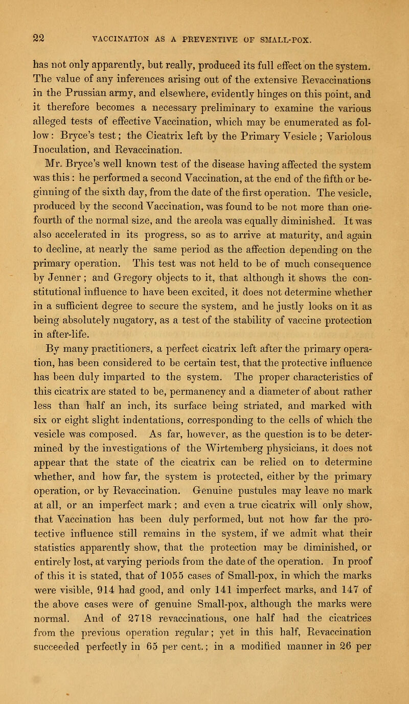 has not only apparently, but really, produced its full effect on the system. The value of any inferences arising out of the extensive Revaccinations in the Prussian army, and elsewhere, evidently hinges on this point, and it therefore becomes a necessary preliminary to examine the various alleged tests of effective Vaccination, which may be enumerated as fol- low : Bryce's test; the Cicatrix left by the Primary Vesicle ; Variolous Inoculation, and Revaccination. Mr. Bryce's well known test of the disease having affected the system was this : he performed a second Vaccination, at the end of the fifth or be- ginning of the sixth day, from the date of the first operation. The vesicle, produced by the second Vaccination, was found to be not more than one- fourth of the normal size, and the areola was equally diminished. It was also accelerated in its progress, so as to arrive at maturity, and again to decline, at nearly the same period as the affection depending on the primary operation. This test was not held to be of much consequence by Jenner; and Gregory objects to it, that although it shows the con- stitutional influence to have been excited, it does not determine whether in a sufficient degree to secure the system, and he justly looks on it as being absolutely nugatory, as a test of the stability of vaccine protection in after-life. By many practitioners, a perfect cicatrix left after the primary opera- tion, has been considered to be certain test, that the protective influence has been duly imparted to the system. The proper characteristics of this cicatrix are stated to be, permanency and a diameter of about rather less than half an inch, its surface being striated, and marked with six or eight slight indentations, corresponding to the cells of which the vesicle was composed. As far, however, as the question is to be deter- mined by the investigations of the Wirtemberg physicians, it does not appear that the state of the cicatrix can be relied on to determine whether, and how far, the system is protected, either by the primary operation, or by Revaccination. Genuine pustules may leave no mark at all, or an imperfect mark; and even a time cicatrix will only show, that Vaccination has been duly performed, but not how far the pro- tective influence still remains in the system, if we admit what their statistics apparently show, that the protection may be diminished, or entirely lost, at varying periods from the date of the operation. In proof of this it is stated, that of 1055 cases of Small-pox, in which the marks were visible, 914 had good, and only 141 imperfect marks, and 147 of the above cases were of genuine Small-pox, although the marks were normal. And of 2718 revaccinations, one half had the cicatrices from the previous operation regular; yet in this half, Revaccination succeeded perfectly in 65 percent.; in a modified manner in 26 per