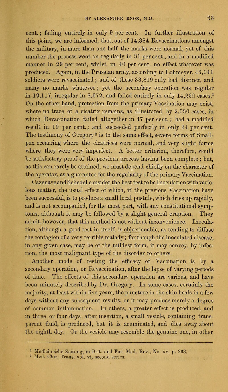 cent.; failing entirely in only 9 per cent. In further illustration of this point, we are informed, that, out of 14,384 Revaccinations amongst the military, in more than one half the marks were normal, yet of this number the process went on regularly in 31 percent., and in a modified manner in 29 per cent, whilst in 40 per cent, no effect whatever was produced. Again, in the Prussian army, according to Lohmeyer, 42,041 soldiers were revaccinated; and of these 33,819 only had distinct, and many no marks whatever; yet the secondary operation was regular in 19,117, irregular in 8,672, and failed entirely in only 14,252 cases.1 On the other hand, protection from the primary Vaccination may exist, where no trace of a cicatrix remains, as illustrated by 2,030 cases, in which Revaccination failed altogether in 47 per cent.; had a modified result in 19 per cent.; and succeeded perfectly in only 34 per cent. The testimony of Gregory2 is to the same effect, severe forms of Small- pox occurring where the cicatrices were normal, and very slight forms where they were very imperfect. A better criterion, therefore, would be satisfactory proof of the previous process having been complete; but, as this can rarely be attained, we must depend chiefly on the character of the operator, as a guarantee for the regularity of the primary Vaccination. Cazenave and Schedel consider the best test to be Inoculation with vario- lous matter, the usual effect of which, if the previous Vaccination have been successful, is to produce a small local pustule, which dries up rapidly, and is not accompanied, for the most part, with any constitutional symp- toms, although it may be followed by a slight general eruption. They admit, however, that this method is not without inconvenience. Inocula- tion, although a good test in itself, is objectionable, as tending to diffuse the contagion of a very terrible malady; for though the inoculated disease, in any given case, may be of the mildest form, it may convey, by infec- tion, the most malignant type of the disorder to others. Another mode of testing the efficacy of Vaccination is by a secondary operation, or Revaccination, after the lapse of varying periods of time. The effects of this secondary operation are various, and have been minutely described by Dr. Gregory. In some cases, certainly the majority, at least within five years, the puncture in the skin heals in a few days without any subsequent results, or it may produce merely a degree of common inflammation. In others, a greater effect is produced, and in three or four days after insertion, a small vesicle, containing trans- parent fluid, is produced, but it is acuminated, and dies away about the eighth day. Or the vesicle may resemble the genuine one, in other 1 Medicinische Zeitung, in Brit, and For. Med. Rev., No. xv, p. 263.