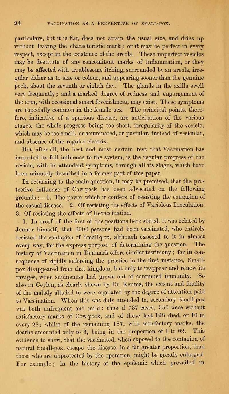 particulars, but it is flat, does not attain the usual size, and dries up without leaving the characteristic mark ; or it may be perfect in every respect, except in the existence of the areola. These imperfect vesicles may be destitute of any concomitant marks of inflammation, or they may be affected with troublesome itching, surrounded by an areola, irre- gular either as to size or colour, and appearing sooner than the genuine pock, about the seventh or eighth day. The glands in the axilla swell very frequently; and a marked degree of redness and engorgement of the arm, with occasional smart feverishness, may exist. These symptoms are especially common in the female sex. The principal points, there- fore, indicative of a spurious disease, are anticipation of the various stages, the whole progress being too short, irregularity of the vesicle, which may be too small, or acuminated, or pustular, instead of vesicular, and absence of the regular cicatrix. But, after all, the best and most certain test that Vaccination has imparted its full influence to the system, is the regular progress of the vesicle, with its attendant symptoms, through all its stages, which have been minutely described in a former part of this paper. In returning to the main question, it may be premised, that the pro- tective influence of Cow-pock has been advocated on the following grounds :—1. The power which it confers of resisting the contagion of the casual disease. 2. Of resisting the effects of Variolous Inoculation. 3. Of resisting the effects of Ke vaccination. 1. In proof of the first of the positions here stated, it was related by Jenner himself, that 6000 persons had been vaccinated, who entirely resisted the contagion of Small-pox, although exposed to it in almost every way, for the express purpose of determining the question. The history of Vaccination in Denmark offers similar testimony; for in con- sequence of rigidly enforcing the practice in the first instance, Small- pox disappeared from that kingdom, but only to reappear and renew its ravages, when supineness had grown out of continued immunity. So also in Ceylon, as clearly shewn by Dr. Kennis, the extent and fatality of the malady alluded to were regulated by the degree of attention paid to Vaccination. When this was duly attended to, secondary Small-pox was both unfrequent and mild : thus of T37 cases, 550 were without satisfactory marks of Cow-pock, and of these last 198 died, or 10 in every 28; whilst of the remaining 187, with satisfactory marks, the deaths amounted only to 3, being in the proportion of 1 to 62. This evidence to shew, that the vaccinated, when exposed to the contagion of natural Small-pox, escape the disease, in a far greater proportion, than those who are unprotected by the operation, might be greatly enlarged. For example; in the history of the epidemic which prevailed in